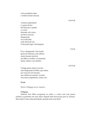 com as próprias mãos
      o enfeite mortal colocará.

                                                                   Antístrofe
      A beleza esplendente
      e a graça divina
      lhe farão por o peplos
      e a coroa
      dourada; sob a terra
      em breve noivará.
      Desgraçada,
      tal a rede fatal,
      onde ela há de cair.
      E não pode fugir a tal desgraça.

                                                                      Estrofe
      E tu, ó desgraçado, mal casado,
      genro do soberano, sem saberes,
      morte funesta, horrível,
      aos filhos, à mulher, a ti preparas.
      Ilusão, infeliz, é teu destino.

                                                                   Antístrofe
      Contigo gemo ainda a tua dor,
      mãe desgraçada de filhos, que matas,
      por causa de um noivado,
      que celebra teu marido, vivendo
      com uma companheira, contra a lei.

      Êxodo

      (Entra o Pedagogo com as crianças.)

      Pedagogo
      Senhora, teus filhos escaparam ao exílio e a noiva real com prazer
recebeu os presentes em suas mãos; daquele lado haverá paz para as crianças.
Mas então? Como estás perturbada, quando tudo corre bem?
 