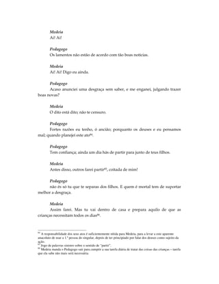 Medeia
        Ai! Ai!

        Pedagogo
        Os lamentos não estão de acordo com tão boas notícias.

        Medeia
        Ai! Ai! Digo eu ainda.

      Pedagogo
      Acaso anunciei uma desgraça sem saber, e me enganei, julgando trazer
boas novas?

        Medeia
        O dito está dito; não te censuro.

      Pedagogo
      Fortes razões eu tenho, ó ancião; porquanto os deuses e eu pensamos
mal; quando planejei este ato84.

        Pedagogo
        Tem confiança; ainda um dia hás de partir para junto de teus filhos.

        Medeia
        Antes disso, outros farei partir85, coitada de mim!

     Pedagogo
     não és só tu que te separas dos filhos. E quem é mortal tem de suportar
melhor a desgraça.

       Medeia
       Assim farei. Mas tu vai dentro de casa e prepara aquilo de que as
crianças necessitam todos os dias86.



84
   A responsabilidade dos seus atos é suficientemente nítida para Medeia, para a levar a este aparente
anacoluto de usar a 1.ª pessoa do singular, depois de ter principiado por falar dos deuses como sujeito da
ação.
85
   Jogo de palavras sinistro sobre o sentido de “partir”.
86
   Medeia manda o Pedagogo sair para cumprir a sua tarefa diária de tratar das coisas das crianças – tarefa
que ela sabe não mais será necessária.
 