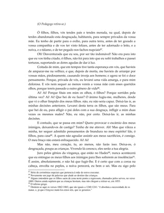 (O Pedagogo retira-se.)

        Ó filhos, filhos, vós tendes país e tendes morada, na qual, depois de
terdes abandonado esta desgraçada, habitareis, para sempre privados da vossa
mãe. Eu tenho de partir para o exílio, para outra terra, antes de ter gozado a
vossa companhia e de vos ter visto felizes, antes de ter adornado o leito, e a
noiva, e o tálamo, e de ter pegado nos fachos nupciais87.
        Oh! Desventurada que eu sou, por ser tão indomável! Não era para isto
que eu vos tinha criado, ó filhos, não foi para isto que eu sofri trabalhos e passei
torturas, suportando as dores agudas de dar à luz.
        Coitada de mim, que em tempos tive tanta esperança em vós, que havíeis
de amparar-me na velhice, e que, depois de morta, me havíeis de arranjar por
vossas mãos, piedosamente, causando inveja aos homens; e agora se foi o doce
pensamento. Porque, privada de vós, eu levarei uma vida amarga, e para mim
dolorosa. E vós nem sequer ao menos vereis a vossa mãe com esses queridos
olhos, porque tereis passado a outro gênero de vida88.
        Ai! Ai! Porque fitais em mim os olhos, ó filhos? Porque sorrides pela
última vez? Ai! Ai! Que hei de eu fazer? O ânimo fugiu-me, mulheres, desde
que vi o olhar límpido dos meus filhos. não, eu não seria capaz. Deixá-las ir, as
minhas decisões anteriores. Levarei desta terra os filhos, que são meus. Para
que hei de eu, para afligir o pai deles com a sua desgraça, infligir a mim duas
vezes os mesmos males? Não, eu não, por certo. Deixá-las ir, as minhas
decisões.
        E contudo, que se passa em mim? Quero provocar o escárnio dos meus
inimigos, deixando-os de castigo? Tenho de me atrever. Ah! Mas que vileza a
minha, ter sequer admitido pensamentos de brandura no meu espírito! Ide, ó
filhos, para casa89. A quem não agradar assistir aos meus sacrifícios, é consigo.
O meu braço não estará enfraquecido. Ai! Ai!
        Mas não, meu coração, tu, ao menos, não farás isso. Deixa-os, ó
desgraçada, poupa as crianças. Vivendo lá conosco, eles serão a tua alegria.
        Juro pelos gênios da vingança, que estão no Hades90, nunca acontecerá
que eu entregue os meus filhos aos inimigos para lhes sofrerem as insolências91.
É assim, absolutamente, e não há que fugir-lhe. E é certo que com a coroa na
cabeça, envolta no peplos, a noiva perecerá, eu bem o sei. Mas eu sigo pelo
87
   Série de cerimônias nupciais que pertencia à mãe do noivo executar.
88
   Novamente um jogo de palavras que alude ao destino das crianças.
89
   Alguns entendem que os filhos saem de cena neste ponto e regressam, chamados pelos servos, no verso
1069. Outros ainda supõem que as crianças hesitam, mas não chegam a retirar-se, em 1053.
90
   O inferno grego.
91
   Omitem-se aqui os versos 1062-1063, que são iguais a 1240-1241: “é absoluta a necessidade de os
matar, e, já que é forçoso matá-los-emos nós, que os geramos.”
 