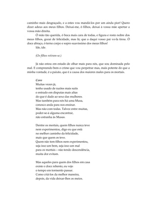 caminho mais desgraçado, e a estes vou mandá-los por um ainda pior! Quero
dizer adeus aos meus filhos. Deixai-me, ó filhos, deixai à vossa mãe apertar a
vossa mão direita.
       Ó mão tão querida, ó boca mais cara de todas, e figura e rosto nobre dos
meus filhos, gozai de felicidade, mas lá; que a daqui vosso pai vo-la tirou. Ó
doce abraço, ó terno corpo e sopro suavíssimo dos meus filhos!
       Ide, ide.

      (Os filhos retiram-se.)

      Já não estou em estado de olhar mais para nós, que sou dominada pelo
mal. E compreendo bem o crime que vou perpetrar mas, mais potente do que a
minha vontade, é a paixão, que é a causa dos maiores males para os mortais.

      Coro
      Muitas vezes já,
      tenho usado de razões mais sutis
      e entrado em disputas mais altas
      do que é dado ao sexo das mulheres.
      Mas também para nós há uma Musa,
      conosco anda para nos ensinar.
      Mas não com todas. Talvez entre muitas,
      poder-se-á alguma encontrar,
      não estranha às Musas.

      Dentre os mortais, quem filhos nunca teve
      nem experimentou, digo eu que está
      no melhor caminho da felicidade,
      mais que quem os teve.
      Quem não tem filhos nem experimentou,
      seja isso um bem, seja isso um mal
      para os mortais – não tendo descendência,
      muita dor evitam.

      Mas aqueles para quem dos filhos em casa
      existe o doce rebento, eu vejo
      o tempo em tormento passar.
      Como criá-los da melhor maneira,
      depois, da vida deixar-lhes os meios.
 