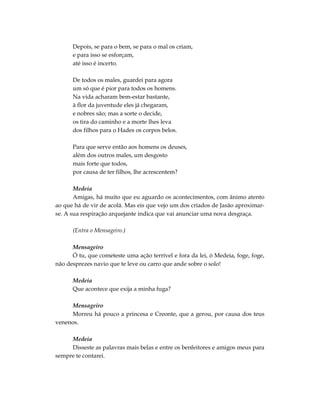 Depois, se para o bem, se para o mal os criam,
      e para isso se esforçam,
      até isso é incerto.

      De todos os males, guardei para agora
      um só que é pior para todos os homens.
      Na vida acharam bem-estar bastante,
      à flor da juventude eles já chegaram,
      e nobres são; mas a sorte o decide,
      os tira do caminho e a morte lhes leva
      dos filhos para o Hades os corpos belos.

      Para que serve então aos homens os deuses,
      além dos outros males, um desgosto
      mais forte que todos,
      por causa de ter filhos, lhe acrescentem?

       Medeia
       Amigas, há muito que eu aguardo os acontecimentos, com ânimo atento
ao que há de vir de acolá. Mas eis que vejo um dos criados de Jasão aproximar-
se. A sua respiração arquejante indica que vai anunciar uma nova desgraça.

      (Entra o Mensageiro.)

      Mensageiro
      Ó tu, que cometeste uma ação terrível e fora da lei, ó Medeia, foge, foge,
não desprezes navio que te leve ou carro que ande sobre o solo!

      Medeia
      Que acontece que exija a minha fuga?

     Mensageiro
     Morreu há pouco a princesa e Creonte, que a gerou, por causa dos teus
venenos.

     Medeia
     Disseste as palavras mais belas e entre os benfeitores e amigos meus para
sempre te contarei.
 