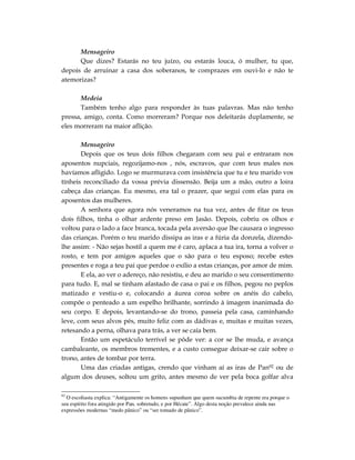 Mensageiro
      Que dizes? Estarás no teu juízo, ou estarás louca, ó mulher, tu que,
depois de arruinar a casa dos soberanos, te comprazes em ouvi-lo e não te
atemorizas?

       Medeia
       Também tenho algo para responder às tuas palavras. Mas não tenho
pressa, amigo, conta. Como morreram? Porque nos deleitarás duplamente, se
eles morreram na maior aflição.

       Mensageiro
       Depois que os teus dois filhos chegaram com seu pai e entraram nos
aposentos nupciais, regozijamo-nos , nós, escravos, que com teus males nos
havíamos afligido. Logo se murmurava com insistência que tu e teu marido vos
tínheis reconciliado da vossa prévia dissensão. Beija um a mão, outro a loira
cabeça das crianças. Eu mesmo, era tal o prazer, que segui com elas para os
aposentos das mulheres.
       A senhora que agora nós veneramos na tua vez, antes de fitar os teus
dois filhos, tinha o olhar ardente preso em Jasão. Depois, cobriu os olhos e
voltou para o lado a face branca, tocada pela aversão que lhe causara o ingresso
das crianças. Porém o teu marido dissipa as iras e a fúria da donzela, dizendo-
lhe assim: - Não sejas hostil a quem me é caro, aplaca a tua ira, torna a volver o
rosto, e tem por amigos aqueles que o são para o teu esposo; recebe estes
presentes e roga a teu pai que perdoe o exílio a estas crianças, por amor de mim.
       E ela, ao ver o adereço, não resistiu, e deu ao marido o seu consentimento
para tudo. E, mal se tinham afastado de casa o pai e os filhos, pegou no peplos
matizado e vestiu-o e, colocando a áurea coroa sobre os anéis do cabelo,
compõe o penteado a um espelho brilhante, sorrindo à imagem inanimada do
seu corpo. E depois, levantando-se do trono, passeia pela casa, caminhando
leve, com seus alvos pés, muito feliz com as dádivas e, muitas e muitas vezes,
retesando a perna, olhava para trás, a ver se caía bem.
       Então um espetáculo terrível se pôde ver: a cor se lhe muda, e avança
cambaleante, os membros trementes, e a custo consegue deixar-se cair sobre o
trono, antes de tombar por terra.
       Uma das criadas antigas, crendo que vinham aí as iras de Pan92 ou de
algum dos deuses, soltou um grito, antes mesmo de ver pela boca golfar alva

92
  O escoliasta explica: “Antigamente os homens supunham que quem sucumbia de repente era porque o
seu espírito fora atingido por Pan, sobretudo, e por Hécate”. Algo desta noção prevalece ainda nas
expressões modernas “medo pânico” ou “ser tomado de pânico”.
 