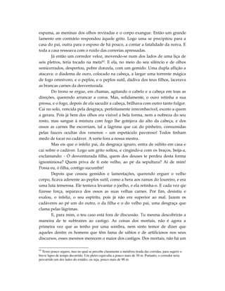 espuma, as meninas dos olhos reviradas e o corpo exangue. Então um grande
lamento em contrário respondeu àquele grito. Logo uma se precipitou para a
casa do pai, outra para o esposo de há pouco, a contar a fatalidade da noiva. E
toda a casa ressoava com o ruído das correrias apressadas.
       Já então um corredor veloz, movendo-se num dos lados de uma liça de
seis pletros, teria tocado na meta93. E ela, no meio do seu silêncio e de olhos
semicerrados, despertou, pobre donzela, com um gemido. Uma dupla aflição a
atacava: o diadema de ouro, colocado na cabeça, a largar uma torrente mágica
de fogo omnívoro, e o peplos, e o peplos sutil, dádiva dos teus filhos, lacerava
as brancas carnes da desventurada.
       Do trono se ergue, em chamas, agitando o cabelo e a cabeça em toas as
direções, querendo arrancar a coroa. Mas, solidamente, o ouro retinha a sua
pressa, e o fogo, depois de ela sacudir a cabeça, brilhava com outro tanto fulgor.
Cai no solo, vencida pela desgraça, perfeitamente irreconhecível, exceto a quem
a gerara. Pois já bem dos olhos era visível a bela forma, nem a nobreza do seu
rosto, mas sangue à mistura com fogo lhe gotejava do alto da cabeça, e dos
ossos as carnes lhe escorriam, tal a lágrima que cai do pinheiro, consumidas
pelas fauces ocultas dos venenos – um espetáculo pavoroso! Todos tinham
medo de tocar no cadáver. A sorte fora a nossa mestra.
       Mas eis que o infeliz pai, da desgraça ignaro, entra de súbito em casa e
cai sobre o cadáver. Logo um grito soltou, e cingindo-a com os braços, beija-a,
exclamando: - Ó desventurada filha, quem dos deuses te perdeu desta forma
ignominiosa? Quem priva de ti este velho, ao pé da sepultura? Ai de mim!
Possa eu, ó filha, contigo sucumbir!
       Depois que cessou gemidos e lamentações, querendo erguer o velho
corpo, ficava aderente ao peplos sutil, como a hera aos ramos do loureiro, e era
uma luta temerosa. Ele tentava levantar o joelho, e ela retinha-o. E cada vez qie
fizesse força, separava dos ossos as suas velhas carnes. Por fim, desistiu e
exalou, o infeliz, o seu espírito, pois já não era superior ao mal. Jazem os
cadáveres ao pé um do outro, o da filha e o do velho pai, uma desgraça que
clama pelas lágrimas.
       E, para mim, o teu caso está fora de discussão. Tu mesma descobrirás a
maneira de te subtraíres ao castigo. As coisas dos mortais, não é agora a
primeira vez que as tenho por uma sombra, nem sinto temor de dizer que
aqueles dentre os homens que têm fama de sábios e de artificiosos nos seus
discursos, esses mesmos merecem o maior dos castigos. Dos mortais, não há um

93
  Texto pouco seguro, mas no qual se percebe claramente a metáfora tirada das corridas, para sugerir o
breve lapso de tempo decorrido. Um pletro equivalia a pouco mais de 30 m. Portanto, o corredor teria
percorrido um dos lados do estádio, ou seja, pouco mais de 90 m.
 