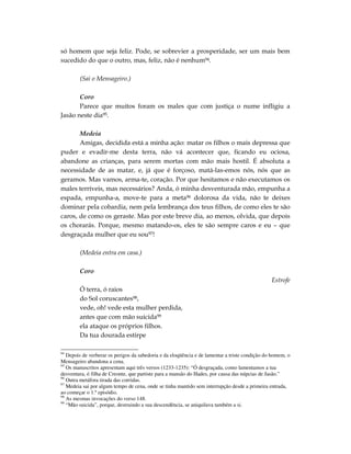 só homem que seja feliz. Pode, se sobrevier a prosperidade, ser um mais bem
sucedido do que o outro, mas, feliz, não é nenhum94.

        (Sai o Mensageiro.)

       Coro
       Parece que muitos foram os males que com justiça o nume infligiu a
Jasão neste dia95.

       Medeia
       Amigas, decidida está a minha ação: matar os filhos o mais depressa que
puder e evadir-me desta terra, não vá acontecer que, ficando eu ociosa,
abandone as crianças, para serem mortas com mão mais hostil. É absoluta a
necessidade de as matar, e, já que é forçoso, matá-las-emos nós, nós que as
geramos. Mas vamos, arma-te, coração. Por que hesitamos e não executamos os
males terríveis, mas necessários? Anda, ó minha desventurada mão, empunha a
espada, empunha-a, move-te para a meta96 dolorosa da vida, não te deixes
dominar pela cobardia, nem pela lembrança dos teus filhos, de como eles te são
caros, de como os geraste. Mas por este breve dia, ao menos, olvida, que depois
os chorarás. Porque, mesmo matando-os, eles te são sempre caros e eu – que
desgraçada mulher que eu sou97!

        (Medeia entra em casa.)

        Coro
                                                                                                Estrofe
        Ó terra, ó raios
        do Sol coruscantes98,
        vede, oh! vede esta mulher perdida,
        antes que com mão suicida99
        ela ataque os próprios filhos.
        Da tua dourada estirpe

94
   Depois de verberar os perigos da sabedoria e da eloqüência e de lamentar a triste condição do homem, o
Mensageiro abandona a cena.
95
   Os manuscritos apresentam aqui três versos (1233-1235): “Ó desgraçada, como lamentamos a tua
desventura, ó filha de Creonte, que partiste para a mansão do Hades, por causa das núpcias de Jasão.”
96
   Outra metáfora tirada das corridas.
97
   Medeia sai por algum tempo de cena, onde se tinha mantido sem interrupção desde a primeira entrada,
ao começar o 1.º episódio.
98
   As mesmas invocações do verso 148.
99
   “Mão suicida”, porque, destruindo a sua descendência, se aniquilava também a si.
 