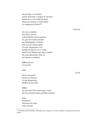 ela procede; e os mortais
        temem derramar o sangue de um deus.
        Detém-te tu, ó luz, filha de Zeus!
        Desta casa arranca o crime infeliz
        e a vingança da Erínia100!

                                                                                        Antístrofe
        Em vão o trabalho
        dos filhos, em vão
        a descendência cara tu geraste.
        Tu, que sem medo passaste
        das Simplégades o estreito
        com as suas rochas negras.
        Por quê, desgraçada, a ira
        pesada na alma te cai e o crime
        hostil vem? Mancha que não se redime
        em casas genocidas, onde cai
        dos deuses a maldição.

        Filhos (dentro.)
        Ai de mim!

        Coro
                                                                                            Estrofe
        Ouves este grito?
        Ouves as crianças?
        Ai que desgraçada,
        Mulher de má sorte!

        Filhos
        Ai, que farei? Para onde fugir à mãe?
        não sei, querido irmão, perdidos estamos.

        Coro
        Entramos?
        Salvemos do crime
        estas crianças.

100
   As Erínias eram divindades subterrâneas, que vingavam os crimes cometidos contra pessoas do mesmo
sangue.
 