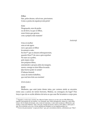 Filhos
        Sim, pelos deuses, salvai-nos, precisamos.
        Como a ponta da espada já está perto!

        Coro
        Desgraçada, eras de pedra
        ou de ferro, tu que os filhos,
        esses frutos que geraras,
        com a própria mão mataste!

                                                                                            Antístrofe
        Uma só mulher
        uma só até agora
        ouvi, que para os filhos
        levantaste a mão.
        Foi Ino101 que os deuses enlouqueceram,
        quando Hera102 de casa a quis expulsar.
        No mar cai a pobre,
        pelo ímpio crime
        dos próprios filhos,
        estendendo o pé para além da margem,
        morre, consigo os dois filhos levando.
        Que horror pode vir ainda?
        Ó tálamo feminil,
        causa de tantos trabalhos,
        que mal tens feito aos mortais!

        (Entra Jasão.)

       Jasão
       Mulheres, que estai junto destes tetos, por ventura ainda se encontra
nesta casa a autora de tantos horrores, Medeia, ou conseguiu ela fugir? Pois
força é que ela se oculte debaixo da terra ou que asas lhe levantem o corpo para

101
    Segundo a versão mais corrente, Ino, filha de Cadmo, lançou-se ao mar com seu filho Melicertes,
fugindo à perseguição de seu marido, o rei Atamante, que, tendo enlouquecido, matara já o outro filho,
Learco. Ino foi depois divinizada, com o nome de Leucoteia, e outro tanto aconteceu a Melicertes, que
mudou o nome para Palémon. Aqui, é Ino que, tomada de loucura, matou os dois filhos e saltou para o
mar. Provavelmente seria esta a versão adotada por Eurípides na sua tragédia perdida, Ino.
102
    O texto diz precisamente “a esposa de Zeus”, que, por conveniência métrica, substituímos por “Hera”.
 
