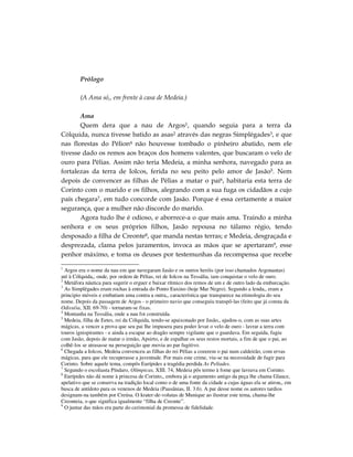 Prólogo

        (A Ama só,, em frente à casa de Medeia.)

       Ama
       Quem dera que a nau de Argos1, quando seguia para a terra da
Cólquida, nunca tivesse batido as asas2 através das negras Simplégades3, e que
nas florestas do Pélion4 não houvesse tombado o pinheiro abatido, nem ele
tivesse dado os remos aos braços dos homens valentes, que buscaram o velo de
ouro para Pélias. Assim não teria Medeia, a minha senhora, navegado para as
fortalezas da terra de Iolcos, ferida no seu peito pelo amor de Jasão5. Nem
depois de convencer as filhas de Pélias a matar o pai6, habitaria esta terra de
Corinto com o marido e os filhos, alegrando com a sua fuga os cidadãos a cujo
país chegara7, em tudo concorde com Jasão. Porque é essa certamente a maior
segurança, que a mulher não discorde do marido.
       Agora tudo lhe é odioso, e aborrece-a o que mais ama. Traindo a minha
senhora e os seus próprios filhos, Jasão repousa no tálamo régio, tendo
desposado a filha de Creonte8, que manda nestas terras; e Medeia, desgraçada e
desprezada, clama pelos juramentos, invoca as mãos que se apertaram9, esse
penhor máximo, e toma os deuses por testemunhas da recompensa que recebe

1
  Argos era o nome da nau em que navegaram Jasão e os outros heróis (por isso chamados Argonautas)
até à Cólquida,, onde, por ordem de Pélias, rei de Iolcos na Tessália, iam conquistar o velo de ouro.
2
  Metáfora náutica para sugerir o erguer e baixar rítmico dos remos de um e de outro lado da embarcação.
3
  As Simplégades eram rochas à entrada do Ponto Euxino (hoje Mar Negro). Segundo a lenda,, eram a
principio móveis e embatiam uma contra a outra,, característica que transparece na etimologia do seu
nome. Depois da passagem de Argos - o primeiro navio que conseguiu transpô-las (feito que já consta da
Odisséia, XII. 69-70) - tornaram-se fixas.
4
  Montanha na Tessália, onde a nau foi construída.
5
  Medeia, filha de Eetes, rei da Cólquida, tendo-se apaixonado por Jasão,, ajudou-o, com as suas artes
mágicas, a vencer a prova que seu pai lhe impusera para poder levar o velo de ouro - lavrar a terra com
touros ignispirantes - e ainda a escapar ao dragão sempre vigilante que o guardava. Em seguida, fugiu
com Jasão, depois de matar o irmão, Apsirto, e de espalhar os seus restos mortais, a fim de que o pai, ao
colhê-los se atrasasse na perseguição que movia ao par fugitivo.
6
  Chegada a Iolcos, Medeia convenceu as filhas do rei Pélias a cozerem o pai num caldeirão, com ervas
mágicas, para que ele recuperasse a juventude. Por mais este crime, viu-se na necessidade de fugir para
Corinto. Sobre aquele tema, compôs Eurípides a tragédia perdida As Pelíades.
7
  Segundo o escoliasta Píndaro, Olímpicas, XIII. 74, Medeia pôs termo à fome que lavrava em Corinto.
8
  Eurípides não dá nome à princesa de Corinto,, embora já o argumento antigo da peça lhe chama Glauce,
apelativo que se conserva na tradição local como o de uma fonte da cidade a cujas águas ela se atirou,, em
busca de antídoto para os venenos de Medeia (Pausânias, II. 3.6). A par desse nome os autores tardios
designam-na também por Creúsa. O krater-de-volutas de Munique ao ilustrar este tema, chama-lhe
Creonteia, o que significa igualmente “filha de Creonte”.
9
  O juntar das mãos era parte do cerimonial da promessa de fidelidade.
 