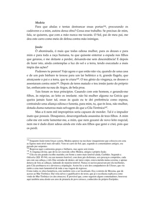 Medeia
        Para que abalas e tentas destrancar essas portas104, procurando os
cadáveres e a mim, autora dessa obra? Cessa esse trabalho. Se precisas de mim,
fala, se quiseres, que com a mão nunca me tocarás. O Sol, pai de meu pai, me
deu este carro como meio de defesa contra mão inimigas.

        Jasão
        Ó abominada, ó mais que todas odiosa mulher, para os deuses e para
mim e para toda a raça humana, tu que quiseste enterrar a espada nos filhos
que geraras, e me deitaste a perder, deixando-me sem descendência! E depois
de fazer isto, ainda contemplas a luz do sol e a terra, tendo executado a mais
ímpia das ações?
        Pudesses tu perecer! Vejo agora o que estão não via, quando de uma casa
e de um país bárbaro te trouxe para um lar helênico a ti, grande flagelo, que
atraiçoaste o pai e a terra, que te criara105. O teu gênio da vingança, os deuses o
assestaram contra mim106. Depois de teres matado o teu irmão junto do próprio
lar, embarcaste na nau de Argos, de bela proa.
        Tais foram os teus princípios. Casando com este homem, e gerando-me
filhos, às núpcias, ao leito os imolaste. não há mulher alguma na Grécia que
queira jamais fazer tal, essas às quais eu te dei preferência como esposa,
contraindo uma aliança odiosa e funesta, para mim, tu, que és leoa, não mulher,
dotada duma natureza mais selvagem do que a Cila Tirrênica107.
        Mas a ti nem mil impropérios seria capazes de morder. Tal é o impudor
inato que possuis. Desaparece, desavergonhada assassina de teus filhos. A mim
cabe-me em sorte lamentar-me, a mim, que nem gozarei de novo leito nupcial,
nem me é dado dizer adeus ainda em vida aos filhos que gerei e criei, pois que
os perdi.



104
    Enquanto Jasão tenta forçar a porta, Medeia aparece na mechane (maquinismo que colocava em cena
as figuras num nível mais elevado). Vem no carro do Sol, que, segundo os comentadores antigos, era
puxado por serpentes.
105
    Regressa aqui a antinomia gregos e bárbaros, mas agora sem ironia.
106
    A vingança divina, que devia ser exercida sobre Medeia, atingiu o próprio Jasão.
107
    Cila era um grande escolho marinho, em frente a outro mais temível ainda, Caribdes. Segundo a
Odisséia (XII. 85-94), era um monstro horrível, com doze pés disformes, seis pescoços compridos, cada
um com sua cabeça, e três filas serradas de dentes; até meio corpo, estava metida numa caverna, e apenas
deitava de fora as cabeças, ladrando de maneira temível. Nunca os navios passavam por ela incólumes,
pois Cila arrebatava-os e devorava a tripulação. Assim fez a seis dos companheiros de Ulisses, que viu
então a cena mais lamentável de toda a sua viagem de regresso.
Como todos os sítios homéricos, este também veio a ser localizado. Era o estreito de Messina, que dá
acesso ao Mar Tirrênico. Daí viria talvez o qualificativo do texto, que já o escoliasta explicava como
vindo do Mar Tirrênico (os dos etruscos). É provável que, como sugerem alguns comentadores, houvesse
aqui também uma alusão aos atos de pirataria do povo etrusco, conhecidos do próprio Eurípides.
 