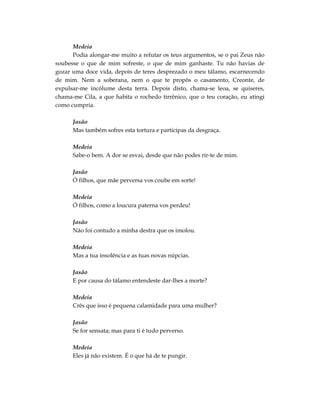 Medeia
      Podia alongar-me muito a refutar os teus argumentos, se o pai Zeus não
soubesse o que de mim sofreste, o que de mim ganhaste. Tu não havias de
gozar uma doce vida, depois de teres desprezado o meu tálamo, escarnecendo
de mim. Nem a soberana, nem o que te propôs o casamento, Creonte, de
expulsar-me incólume desta terra. Depois disto, chama-se leoa, se quiseres,
chama-me Cila, a que habita o rochedo tirrênico, que o teu coração, eu atingi
como cumpria.

      Jasão
      Mas também sofres esta tortura e participas da desgraça.

      Medeia
      Sabe-o bem. A dor se esvai, desde que não podes rir-te de mim.

      Jasão
      Ó filhos, que mãe perversa vos coube em sorte!

      Medeia
      Ó filhos, como a loucura paterna vos perdeu!

      Jasão
      Não foi contudo a minha destra que os imolou.

      Medeia
      Mas a tua insolência e as tuas novas núpcias.

      Jasão
      E por causa do tálamo entendeste dar-lhes a morte?

      Medeia
      Crês que isso é pequena calamidade para uma mulher?

      Jasão
      Se for sensata; mas para ti é tudo perverso.

      Medeia
      Eles já não existem. É o que há de te pungir.
 