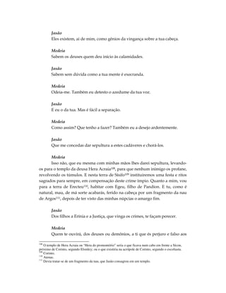 Jasão
        Eles existem, ai de mim, como gênios da vingança sobre a tua cabeça.

        Medeia
        Sabem os deuses quem deu início às calamidades.

        Jasão
        Sabem sem dúvida como a tua mente é execranda.

        Medeia
        Odeia-me. Também eu detesto o azedume da tua voz.

        Jasão
        E eu o da tua. Mas é fácil a separação.

        Medeia
        Como assim? Que tenho a fazer? Também eu a desejo ardentemente.

        Jasão
        Que me concedas dar sepultura a estes cadáveres e chorá-los.

      Medeia
      Isso não, que eu mesma com minhas mãos lhes darei sepultura, levando-
os para o templo da deusa Hera Acraia108, para que nenhum inimigo os profane,
revolvendo os túmulos. E nesta terra de Sísifo109 instituiremos uma festa e ritos
sagrados para sempre, em compensação deste crime ímpio. Quanto a mim, vou
para a terra de Erecteu110, habitar com Egeu, filho de Pandíon. E tu, como é
natural, mau, de má sorte acabarás, ferido na cabeça por um fragmento da nau
de Argos111, depois de ter visto das minhas núpcias o amargo fim.

        Jasão
        Dos filhos a Erínia e a Justiça, que vinga os crimes, te façam perecer.

        Medeia
        Quem te ouvirá, dos deuses ou demônios, a ti que és perjuro e falso aos

108
    O templo de Hera Acraia ou “Hera do promontório” seria o que ficava num cabo em frente a Sícon,
próximo de Corinto, segundo Elsmley; ou o que existiria na acrópole de Corinto, segundo o escoliasta.
109
    Corinto.
110
    Atenas.
111
    Devia tratar-se de um fragmento da nau, que Jasão consagrou em um templo.
 