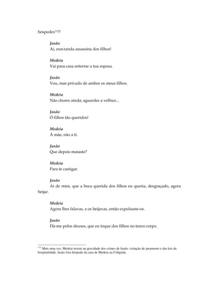 hóspedes112?

          Jasão
          Ai, execranda assassina dos filhos!

          Medeia
          Vai para casa enterrar a tua esposa.

          Jasão
          Vou, mas privado de ambos os meus filhos.

          Medeia
          Não chores ainda; aguardes a velhice...

          Jasão
          Ó filhos tão queridos!

          Medeia
          À mãe, não a ti.

          Jasão
          Que depois mataste?

          Medeia
          Para te castigar.

          Jasão
          Ai de mim, que a boca querida dos filhos eu queria, desgraçado, agora
beijar.

          Medeia
          Agora lhes falavas, e os beijavas, então expulsaste-os.

          Jasão
          Dá-me pelos deuses, que eu toque dos filhos no tenro corpo.




112
   Mais uma vez, Medeia insiste na gravidade dos crimes de Jasão: violação de juramento e das leis da
hospitalidade. Jasão fora hóspede da casa de Medeia na Cólquida.
 