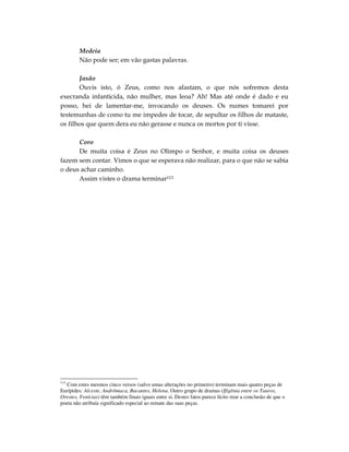 Medeia
         Não pode ser; em vão gastas palavras.

       Jasão
       Ouvis isto, ó Zeus, como nos afastam, o que nós sofremos desta
execranda infanticida, não mulher, mas leoa? Ah! Mas até onde é dado e eu
posso, hei de lamentar-me, invocando os deuses. Os numes tomarei por
testemunhas de como tu me impedes de tocar, de sepultar os filhos de mataste,
os filhos que quem dera eu não gerasse e nunca os mortos por ti visse.

      Coro
      De muita coisa é Zeus no Olimpo o Senhor, e muita coisa os deuses
fazem sem contar. Vimos o que se esperava não realizar, para o que não se sabia
o deus achar caminho.
      Assim vistes o drama terminar113




113
    Com estes mesmos cinco versos (salvo umas alterações no primeiro) terminam mais quatro peças de
Eurípides: Alceste, Andrômaca, Bacantes, Helena. Outro grupo de dramas (Ifigênia entre os Tauros,
Orestes, Fenícias) têm também finais iguais entre si. Destes fatos parece lícito tirar a conclusão de que o
poeta não atribuía significado especial ao remate das suas peças.
 