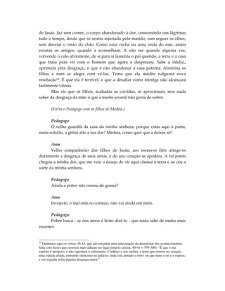 de Jasão. Jaz sem comer, o corpo abandonado à dor, consumindo nas lágrimas
todo o tempo, desde que se sentiu injuriada pelo marido, sem erguer os olhos,
sem desviar o rosto do chão. Como uma rocha ou uma onda do mar, assim
escutas os amigos, quando a aconselham. A não ser quando alguma vez,
volvendo o colo alvinitente, de si para si lamenta o pai querido, a terra e a casa
que traiu para vir com o homem que agora a desprezou. Sabe a infeliz,,
oprimida pela desgraça,, o que é não abandonar a casa paterna. Abomina os
filhos e nem se alegra com vê-los. Temo que ela medite nalguma nova
resolução10. É que ela é terrível, e que a desafiar como inimiga não alcançará
facilmente vitória.
       Mas eis que os filhos, acabadas as corridas, se aproximam, sem nada
saber da desgraça da mãe; é que a mente juvenil não gosta de sofrer.

        (Entra o Pedagogo com os filhos de Medeia.)

       Pedagogo
       Ó velha guardiã da casa da minha senhora, porque estás aqui à porta,
nesta solidão, a gritar alto a tua dor? Medeia, como quer que a deixes só?

       Ama
       Velho companheiro dos filhos de Jasão, aos escravos fiéis atinge-os
duramente a desgraça de seus amos, e do seu coração se apodera. A tal ponto
chegou a minha dor, que me veio o desejo de vir aqui clamar à terra e ao céu a
sorte da minha senhora.

        Pedagogo
        Ainda a pobre não cessou de gemer?

        Ama
        Invejo-te; o mal está no começo, não vai ainda em meio.

       Pedagogo
       Pobre louca - se dos amos é lícito dizê-lo - que nada sabe de males mais
recentes.


10
  Omitimos aqui os versos 38-43, que são em parte uma antecipação do desenrolar dos acontecimentos,
feita com frases que ocorrem mais adiante no lugar próprio (assim, 40-41 = 379-380): “É que o seu
espírito é perigoso, e não suportará o sofrimento. Conheço o seu caráter, e temo que enterre no coração
uma espada afiada, entrando silenciosa no palácio, onde está armado o leito; ou que mate o rei e o esposo,
e em seguida sofra alguma desgraça maior.”
 