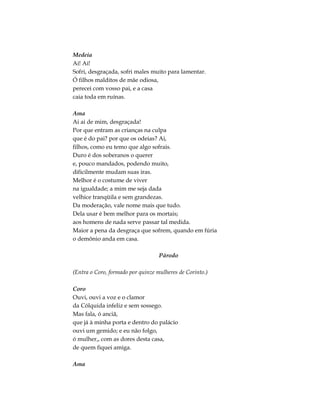 Medeia
Ai! Ai!
Sofri, desgraçada, sofri males muito para lamentar.
Ó filhos malditos de mãe odiosa,
perecei com vosso pai, e a casa
caia toda em ruínas.

Ama
Ai ai de mim, desgraçada!
Por que entram as crianças na culpa
que é do pai? por que os odeias? Ai,
filhos, como eu temo que algo sofrais.
Duro é dos soberanos o querer
e, pouco mandados, podendo muito,
dificilmente mudam suas iras.
Melhor é o costume de viver
na igualdade; a mim me seja dada
velhice tranqüila e sem grandezas.
Da moderação, vale nome mais que tudo.
Dela usar é bem melhor para os mortais;
aos homens de nada serve passar tal medida.
Maior a pena da desgraça que sofrem, quando em fúria
o demônio anda em casa.

                                   Párodo

(Entra o Coro, formado por quinze mulheres de Corinto.)

Coro
Ouvi, ouvi a voz e o clamor
da Cólquida infeliz e sem sossego.
Mas fala, ó anciã,
que já à minha porta e dentro do palácio
ouvi um gemido; e eu não folgo,
ó mulher,, com as dores desta casa,
de quem fiquei amiga.

Ama
 