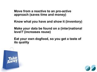 Move from a reactive to an pro-active
approach (saves time and money)
Know what you have and show it (inventory)
Make your data be found on a (inter)national
level? (increases reuse)
Eat your own dogfood, so you get a taste of
its quality
 