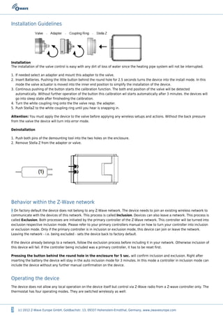 3 (c) 2012 Z-Wave Europe GmbH, Goldbachstr. 13, 09337 Hohenstein-Ernstthal, Germany, www.zwaveeurope.com
Installation Guidelines
Installation
The installation of the valve control is easy with any dirt of loss of water since the heating pipe system will not be interrupted.
If needed select an adapter and mount this adapter to the valve.1.
Insert Batteries. Pushing the little button behind the round hole for 2.5 seconds turns the device into the install mode. In this2.
mode the valve actuator is moved into the inner end position to simplify the installation of the device.
Continous pushing of the button starts the calibration function. The both end position of the valve will be detected3.
automatically. Without further operation of the button this calibration wil starts automatically after 3 minutes. the devices will
go into sleep state after finisheding the calibration.
Turn the white coupling ring onto the the valve resp. the adapter.4.
Push StellaZ to the white coupling ring until you hear is snapping in.5.
Attention: You must apply the device to the valve before applying any wireless setups and actions. Without the back pressure
from the valve the device will turn into error mode.
Deinstallation
Push both pins of the demounting tool into the two holes on the enclosure.1.
Remove Stella Z from the adapter or valve.2.
Behavior within the Z-Wave network
I On factory default the device does not belong to any Z-Wave network. The device needs to join an existing wireless network to
communicate with the devices of this network. This process is called Inclusion. Devices can also leave a network. This process is
called Exclusion. Both processes are initiated by the primary controller of the Z-Wave network. This controller will be turned into
exclusion respective inclusion mode. Please refer to your primary controllers manual on how to turn your controller into inclusion
or exclusion mode. Only if the primary controller is in inclusion or exclusion mode, this device can join or leave the network.
Leaving the network - i.e. being excluded - sets the device back to factory default.
If the device already belongs to a network, follow the exclusion process before including it in your network. Otherwise inclusion of
this device will fail. If the controller being included was a primary controller, it has to be reset first.
Pressing the button behind the round hole in the enclosure for 5 sec. will confirm inclusion and exclusion. Right after
inserting the battery the device will stay in the auto inclusion mode for 3 minutes. In this mode a controller in inclusion mode can
include the device without any further manual confirmation on the device.
Operating the device
The device does not allow any local operation on the device itself but control via Z-Wave radio from a Z-wave controller only. The
thermostat has four operating modes. They are switched wirelessly as well:
 