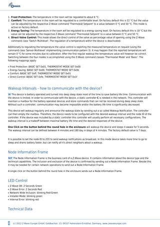 4 (c) 2012 Z-Wave Europe GmbH, Goldbachstr. 13, 09337 Hohenstein-Ernstthal, Germany, www.zwaveeurope.com
Frost Protection: The temperature in the room will be regulated to about 6 °C.1.
Comfort: The temperature in the room will be regulated to a comfortable level. On factory default this is 22 °C but the value2.
can be adjusted by the respective Z-Wave command 'Thermostat Setpoint' to a value between 0 °C and 50 °C. This mode is
active on factory default.
Energy Saving: The temperature in the room will be regulated to a energy saving level. On factory default this is 18 °C but the3.
value can be adjusted by the respective Z-Wave command 'Thermostat Setpoint' to a value between 0 °C and 50 °C.
Direct Valve Control: This mode allows the direct control of the valve as percentage value of opening using the Z-Wave4.
command class 'Switch Multilevel'. The regulation of a temperature within the device is deactivated.
Additionally to regulating the temperature the valve control is reporting the measured temperature on request (using the
command class 'Sensor Multilevel' implementing communication pattern 3). It may happen that the reported temperature will
remain 0 °C for some minutes due to calibration. After the first regular wakeup the temperature value will however be correct.
Switching between the four modes is accomplished using the Z-Wave command classes 'Thermostat Mode' and 'Basic'. The
following mappings apply:
Frost Protection: BASIC SET 0x01, THERMOSTAT MODE SET 0x00q
Energy Saving: BASIC SET 0x00, THERMOSTAT MODE SET 0x0bq
Comfort: BASIC SET 0xff, THERMOSTAT MODE SET 0x01q
Direct Control: BASIC SET 0xfe, THERMOSTAT MODE SET 0x1fq
Wakeup Intervals - how to communicate with the device?
W This device is battery operated and turned into deep sleep state most of the time to save battery life time. Communication with
the device is limited. In order to communicate with the device, a static controller C is needed in the network. This controller will
maintain a mailbox for the battery operated devices and store commands that can not be received during deep sleep state.
Without such a controller, communication may become impossible and/or the battery life time is significantly decreased.
This device will wakeup regularly and announce the wakeup state by sending out a so called Wakeup Notification. The controller
can then empty the mailbox. Therefore, the device needs to be configured with the desired wakeup interval and the node ID of the
controller. If the device was included by a static controller this controller will usually perform all necessary configurations. The
wakeup interval is a tradeoff between maximal battery life time and the desired responses of the device.
One Click on the button behind the round hole in the enclosure will wakeup the device and keeps it awake for 5 seconds.
The wakeup interval can be defined between 4 minutes and 180 day in steps of 4 minutes. The factory default value is 7 days.
It is possible to set the node ID to 255 to send wakeup notifications as broadcast. In this mode device takes more time to go to
sleep and drains battery faster, but can notify all it's direct neighbors about a wakeup.
Node Information Frame
NIF The Node Information Frame is the business card of a Z-Wave device. It contains information about the device type and the
technical capabilities. The inclusion and exclusion of the device is confirmed by sending out a Node Information Frame. Beside this
it may be needed for certain network operations to send out a Node Information Frame.
A single click on the button behind the round hole in the enclosure sends out a Node Information Frame.
LED Control
Z-Wave OK: 2 Seconds Greenq
Z-Wave Error: 2 Seconds Redq
Network Wide Inclusion: blinking Red-Greenq
Installer-Mode: blinking greenq
Internal Error: blinking redq
Technical Data
 