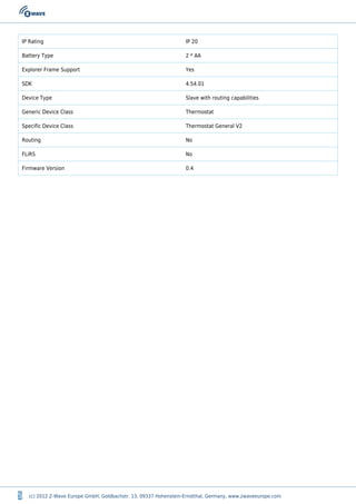 5 (c) 2012 Z-Wave Europe GmbH, Goldbachstr. 13, 09337 Hohenstein-Ernstthal, Germany, www.zwaveeurope.com
IP Rating IP 20
Battery Type 2 * AA
Explorer Frame Support Yes
SDK 4.54.01
Device Type Slave with routing capabilities
Generic Device Class Thermostat
Specific Device Class Thermostat General V2
Routing No
FLiRS No
Firmware Version 0.4
 