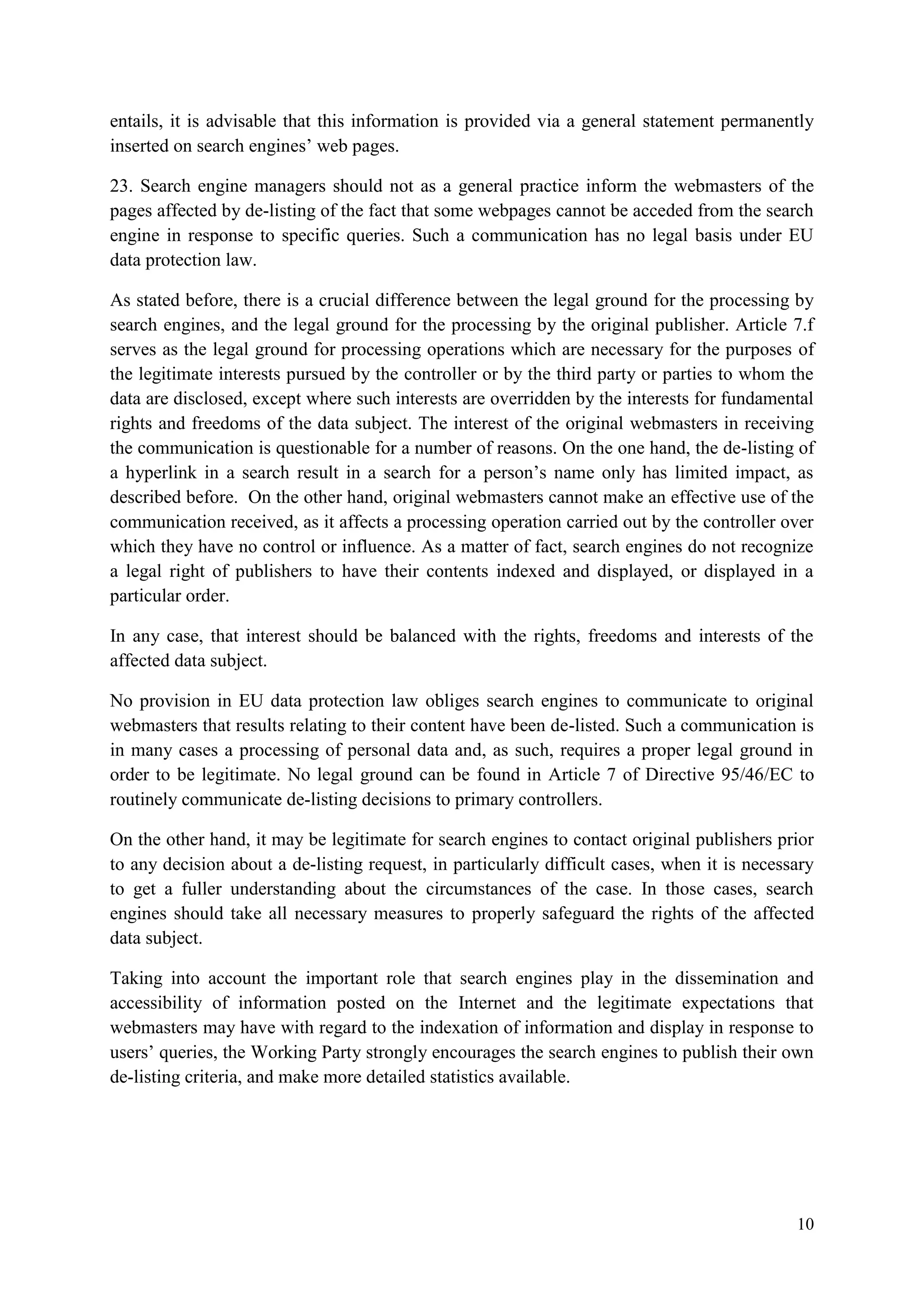 10 
entails, it is advisable that this information is provided via a general statement permanently inserted on search engines’ web pages. 
23. Search engine managers should not as a general practice inform the webmasters of the pages affected by de-listing of the fact that some webpages cannot be acceded from the search engine in response to specific queries. Such a communication has no legal basis under EU data protection law. 
As stated before, there is a crucial difference between the legal ground for the processing by search engines, and the legal ground for the processing by the original publisher. Article 7.f serves as the legal ground for processing operations which are necessary for the purposes of the legitimate interests pursued by the controller or by the third party or parties to whom the data are disclosed, except where such interests are overridden by the interests for fundamental rights and freedoms of the data subject. The interest of the original webmasters in receiving the communication is questionable for a number of reasons. On the one hand, the de-listing of a hyperlink in a search result in a search for a person’s name only has limited impact, as described before. On the other hand, original webmasters cannot make an effective use of the communication received, as it affects a processing operation carried out by the controller over which they have no control or influence. As a matter of fact, search engines do not recognize a legal right of publishers to have their contents indexed and displayed, or displayed in a particular order. 
In any case, that interest should be balanced with the rights, freedoms and interests of the affected data subject. 
No provision in EU data protection law obliges search engines to communicate to original webmasters that results relating to their content have been de-listed. Such a communication is in many cases a processing of personal data and, as such, requires a proper legal ground in order to be legitimate. No legal ground can be found in Article 7 of Directive 95/46/EC to routinely communicate de-listing decisions to primary controllers. 
On the other hand, it may be legitimate for search engines to contact original publishers prior to any decision about a de-listing request, in particularly difficult cases, when it is necessary to get a fuller understanding about the circumstances of the case. In those cases, search engines should take all necessary measures to properly safeguard the rights of the affected data subject. 
Taking into account the important role that search engines play in the dissemination and accessibility of information posted on the Internet and the legitimate expectations that webmasters may have with regard to the indexation of information and display in response to users’ queries, the Working Party strongly encourages the search engines to publish their own de-listing criteria, and make more detailed statistics available.  