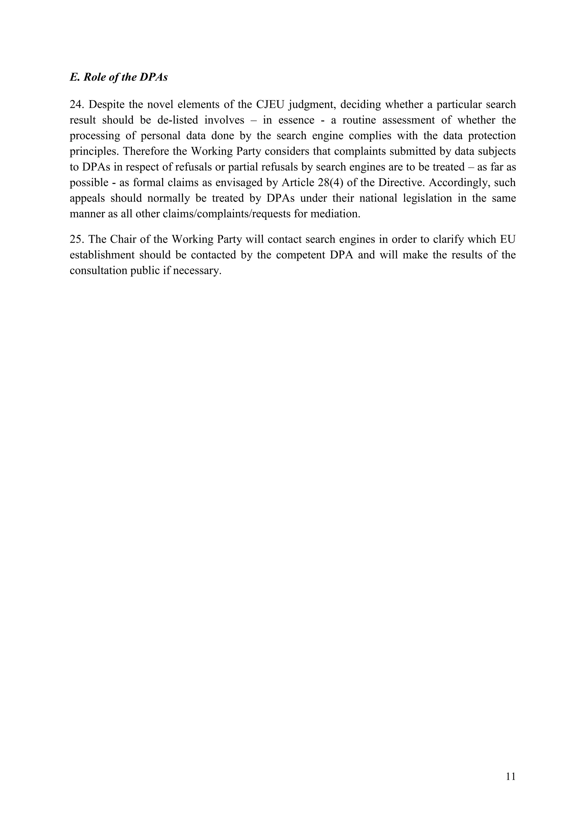 11 
E. Role of the DPAs 
24. Despite the novel elements of the CJEU judgment, deciding whether a particular search result should be de-listed involves – in essence - a routine assessment of whether the processing of personal data done by the search engine complies with the data protection principles. Therefore the Working Party considers that complaints submitted by data subjects to DPAs in respect of refusals or partial refusals by search engines are to be treated – as far as possible - as formal claims as envisaged by Article 28(4) of the Directive. Accordingly, such appeals should normally be treated by DPAs under their national legislation in the same manner as all other claims/complaints/requests for mediation. 
25. The Chair of the Working Party will contact search engines in order to clarify which EU establishment should be contacted by the competent DPA and will make the results of the consultation public if necessary.  