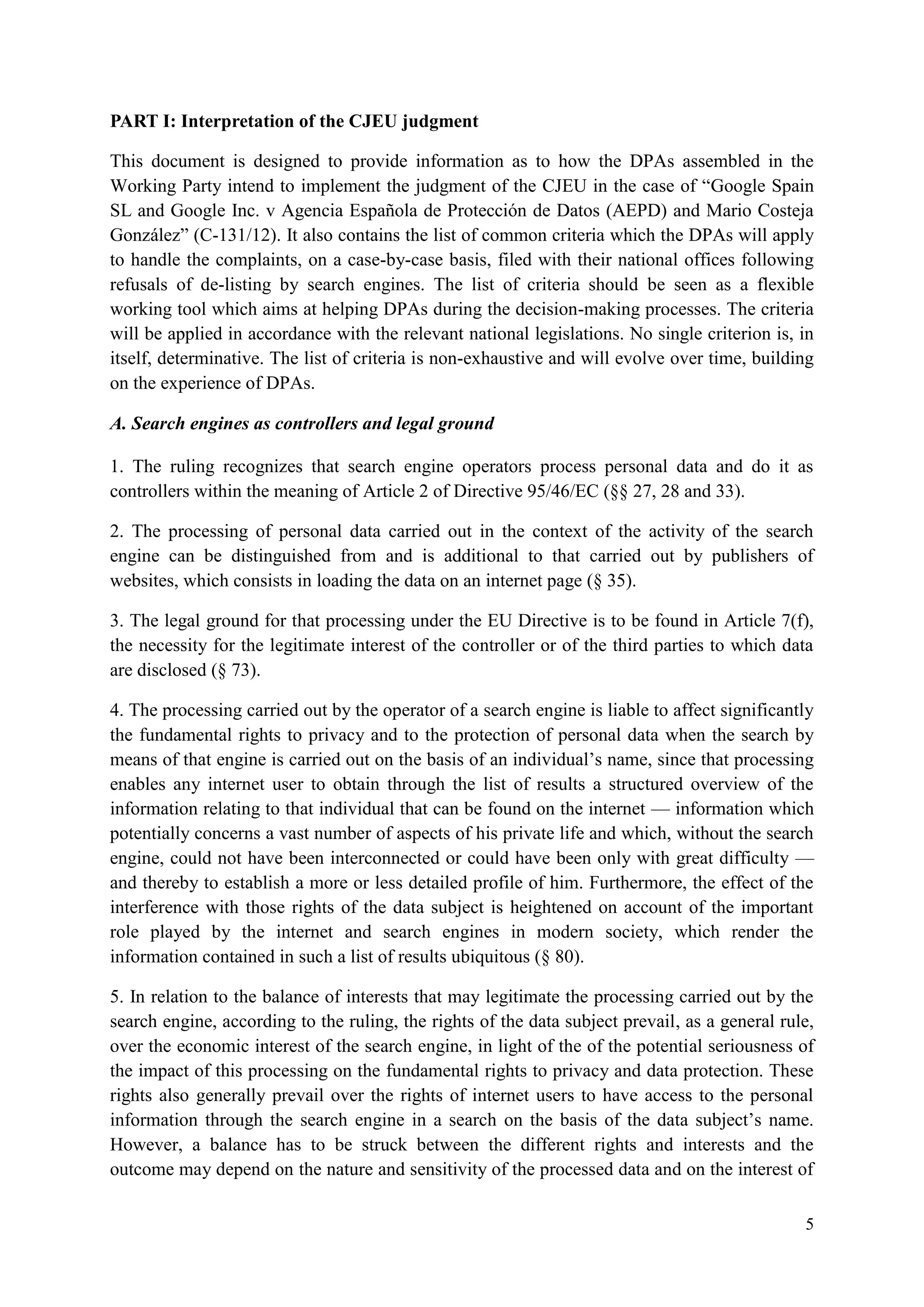 5 
PART I: Interpretation of the CJEU judgment 
This document is designed to provide information as to how the DPAs assembled in the Working Party intend to implement the judgment of the CJEU in the case of “Google Spain SL and Google Inc. v Agencia Española de Protección de Datos (AEPD) and Mario Costeja González” (C-131/12). It also contains the list of common criteria which the DPAs will apply to handle the complaints, on a case-by-case basis, filed with their national offices following refusals of de-listing by search engines. The list of criteria should be seen as a flexible working tool which aims at helping DPAs during the decision-making processes. The criteria will be applied in accordance with the relevant national legislations. No single criterion is, in itself, determinative. The list of criteria is non-exhaustive and will evolve over time, building on the experience of DPAs. 
A. Search engines as controllers and legal ground 
1. The ruling recognizes that search engine operators process personal data and do it as controllers within the meaning of Article 2 of Directive 95/46/EC (§§ 27, 28 and 33). 
2. The processing of personal data carried out in the context of the activity of the search engine can be distinguished from and is additional to that carried out by publishers of websites, which consists in loading the data on an internet page (§ 35). 
3. The legal ground for that processing under the EU Directive is to be found in Article 7(f), the necessity for the legitimate interest of the controller or of the third parties to which data are disclosed (§ 73). 
4. The processing carried out by the operator of a search engine is liable to affect significantly the fundamental rights to privacy and to the protection of personal data when the search by means of that engine is carried out on the basis of an individual’s name, since that processing enables any internet user to obtain through the list of results a structured overview of the information relating to that individual that can be found on the internet — information which potentially concerns a vast number of aspects of his private life and which, without the search engine, could not have been interconnected or could have been only with great difficulty — and thereby to establish a more or less detailed profile of him. Furthermore, the effect of the interference with those rights of the data subject is heightened on account of the important role played by the internet and search engines in modern society, which render the information contained in such a list of results ubiquitous (§ 80). 
5. In relation to the balance of interests that may legitimate the processing carried out by the search engine, according to the ruling, the rights of the data subject prevail, as a general rule, over the economic interest of the search engine, in light of the of the potential seriousness of the impact of this processing on the fundamental rights to privacy and data protection. These rights also generally prevail over the rights of internet users to have access to the personal information through the search engine in a search on the basis of the data subject’s name. However, a balance has to be struck between the different rights and interests and the outcome may depend on the nature and sensitivity of the processed data and on the interest of  