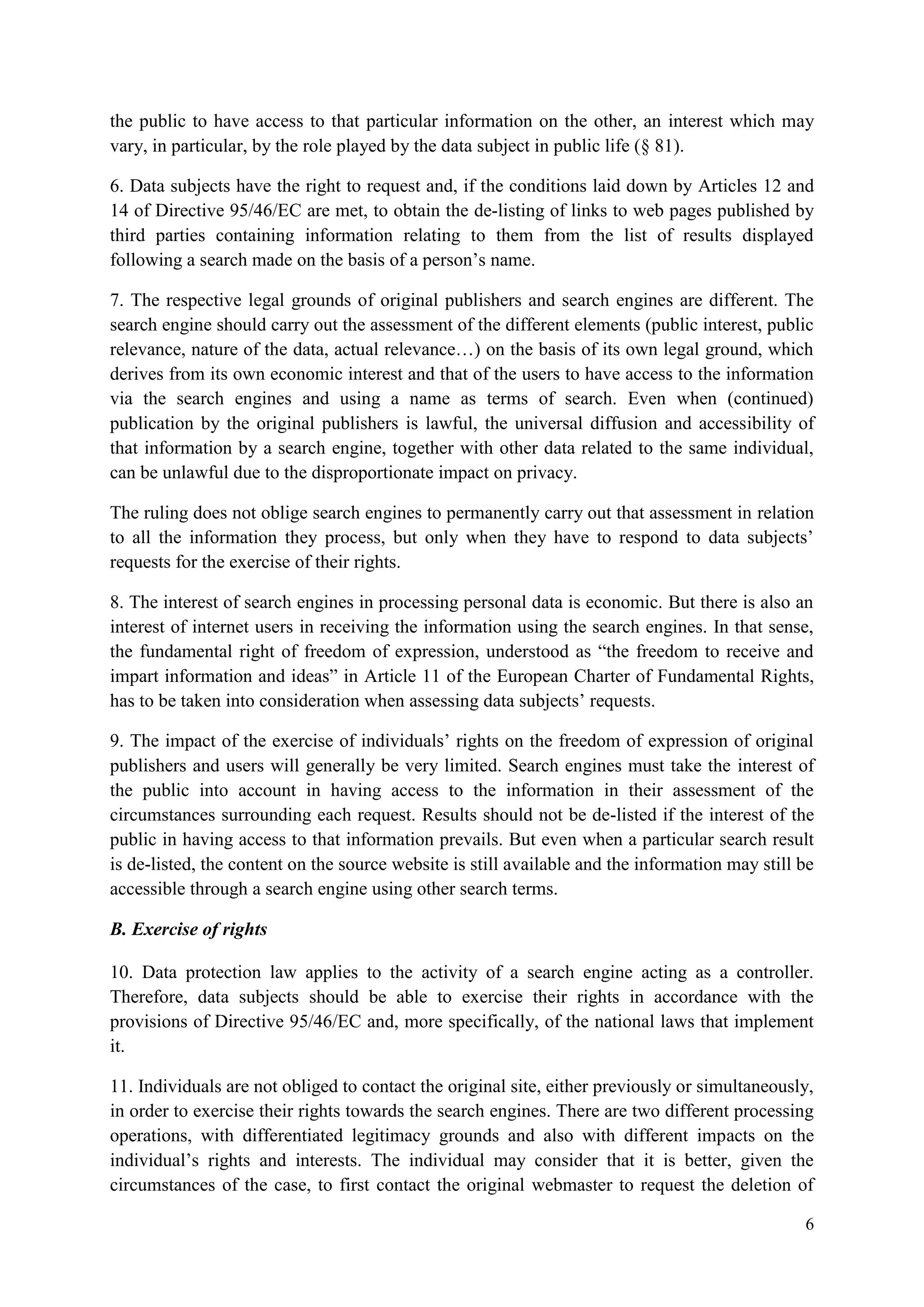 6 
the public to have access to that particular information on the other, an interest which may vary, in particular, by the role played by the data subject in public life (§ 81). 
6. Data subjects have the right to request and, if the conditions laid down by Articles 12 and 14 of Directive 95/46/EC are met, to obtain the de-listing of links to web pages published by third parties containing information relating to them from the list of results displayed following a search made on the basis of a person’s name. 
7. The respective legal grounds of original publishers and search engines are different. The search engine should carry out the assessment of the different elements (public interest, public relevance, nature of the data, actual relevance…) on the basis of its own legal ground, which derives from its own economic interest and that of the users to have access to the information via the search engines and using a name as terms of search. Even when (continued) publication by the original publishers is lawful, the universal diffusion and accessibility of that information by a search engine, together with other data related to the same individual, can be unlawful due to the disproportionate impact on privacy. 
The ruling does not oblige search engines to permanently carry out that assessment in relation to all the information they process, but only when they have to respond to data subjects’ requests for the exercise of their rights. 
8. The interest of search engines in processing personal data is economic. But there is also an interest of internet users in receiving the information using the search engines. In that sense, the fundamental right of freedom of expression, understood as “the freedom to receive and impart information and ideas” in Article 11 of the European Charter of Fundamental Rights, has to be taken into consideration when assessing data subjects’ requests. 
9. The impact of the exercise of individuals’ rights on the freedom of expression of original publishers and users will generally be very limited. Search engines must take the interest of the public into account in having access to the information in their assessment of the circumstances surrounding each request. Results should not be de-listed if the interest of the public in having access to that information prevails. But even when a particular search result is de-listed, the content on the source website is still available and the information may still be accessible through a search engine using other search terms. 
B. Exercise of rights 
10. Data protection law applies to the activity of a search engine acting as a controller. Therefore, data subjects should be able to exercise their rights in accordance with the provisions of Directive 95/46/EC and, more specifically, of the national laws that implement it. 
11. Individuals are not obliged to contact the original site, either previously or simultaneously, in order to exercise their rights towards the search engines. There are two different processing operations, with differentiated legitimacy grounds and also with different impacts on the individual’s rights and interests. The individual may consider that it is better, given the circumstances of the case, to first contact the original webmaster to request the deletion of  