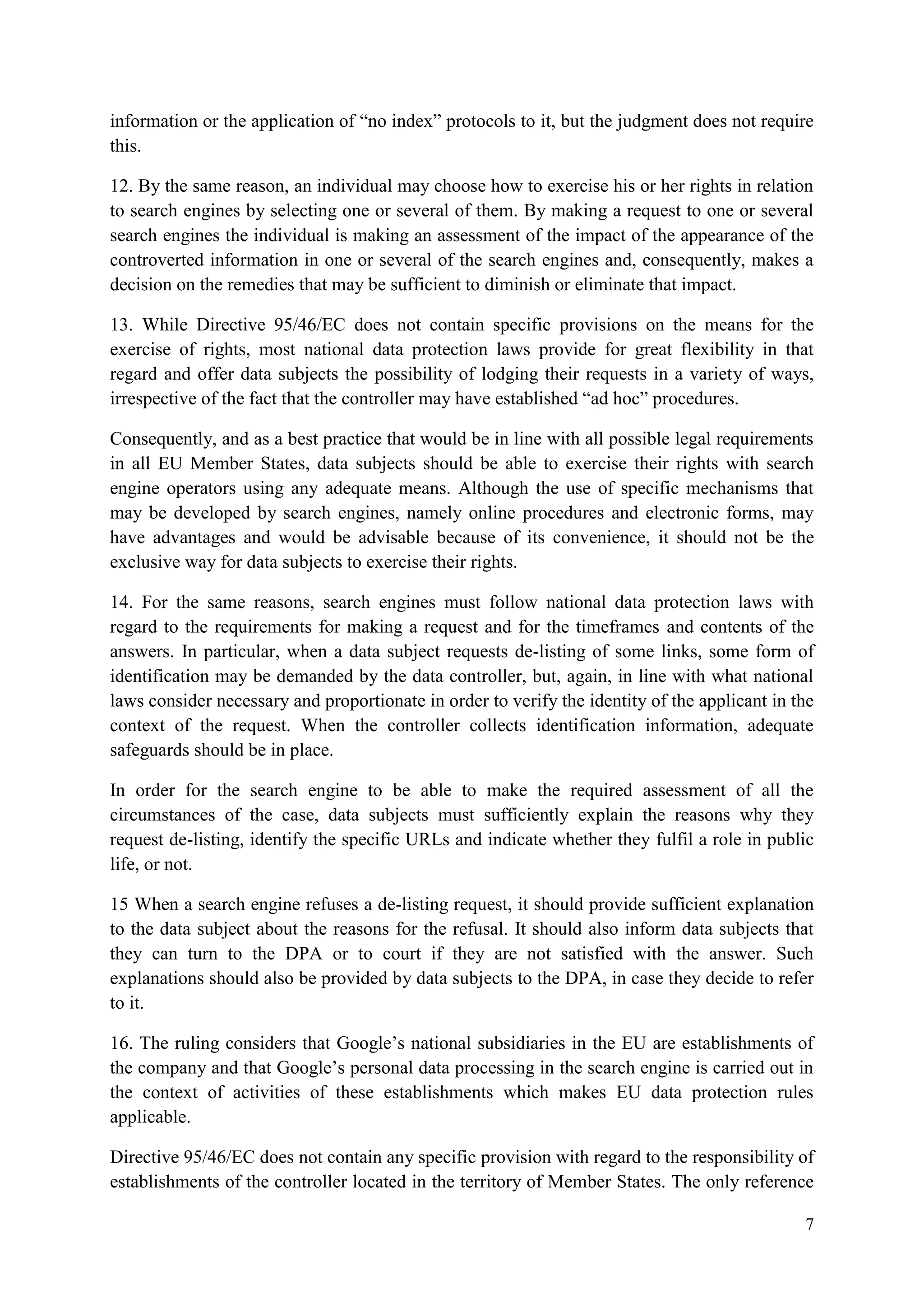 7 
information or the application of “no index” protocols to it, but the judgment does not require this. 
12. By the same reason, an individual may choose how to exercise his or her rights in relation to search engines by selecting one or several of them. By making a request to one or several search engines the individual is making an assessment of the impact of the appearance of the controverted information in one or several of the search engines and, consequently, makes a decision on the remedies that may be sufficient to diminish or eliminate that impact. 
13. While Directive 95/46/EC does not contain specific provisions on the means for the exercise of rights, most national data protection laws provide for great flexibility in that regard and offer data subjects the possibility of lodging their requests in a variety of ways, irrespective of the fact that the controller may have established “ad hoc” procedures. 
Consequently, and as a best practice that would be in line with all possible legal requirements in all EU Member States, data subjects should be able to exercise their rights with search engine operators using any adequate means. Although the use of specific mechanisms that may be developed by search engines, namely online procedures and electronic forms, may have advantages and would be advisable because of its convenience, it should not be the exclusive way for data subjects to exercise their rights. 
14. For the same reasons, search engines must follow national data protection laws with regard to the requirements for making a request and for the timeframes and contents of the answers. In particular, when a data subject requests de-listing of some links, some form of identification may be demanded by the data controller, but, again, in line with what national laws consider necessary and proportionate in order to verify the identity of the applicant in the context of the request. When the controller collects identification information, adequate safeguards should be in place. 
In order for the search engine to be able to make the required assessment of all the circumstances of the case, data subjects must sufficiently explain the reasons why they request de-listing, identify the specific URLs and indicate whether they fulfil a role in public life, or not. 
15 When a search engine refuses a de-listing request, it should provide sufficient explanation to the data subject about the reasons for the refusal. It should also inform data subjects that they can turn to the DPA or to court if they are not satisfied with the answer. Such explanations should also be provided by data subjects to the DPA, in case they decide to refer to it. 
16. The ruling considers that Google’s national subsidiaries in the EU are establishments of the company and that Google’s personal data processing in the search engine is carried out in the context of activities of these establishments which makes EU data protection rules applicable. 
Directive 95/46/EC does not contain any specific provision with regard to the responsibility of establishments of the controller located in the territory of Member States. The only reference  
