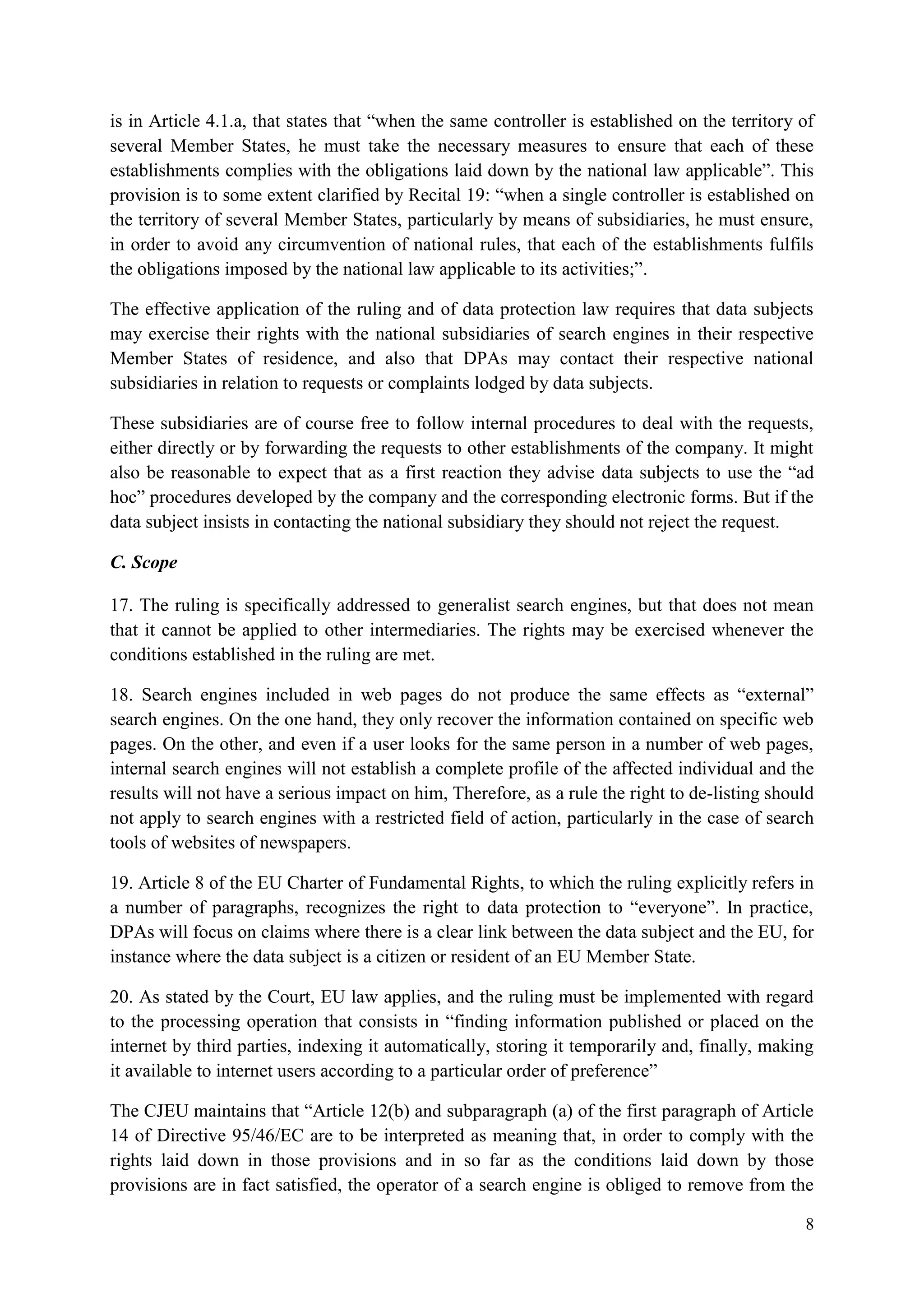 8 
is in Article 4.1.a, that states that “when the same controller is established on the territory of several Member States, he must take the necessary measures to ensure that each of these establishments complies with the obligations laid down by the national law applicable”. This provision is to some extent clarified by Recital 19: “when a single controller is established on the territory of several Member States, particularly by means of subsidiaries, he must ensure, in order to avoid any circumvention of national rules, that each of the establishments fulfils the obligations imposed by the national law applicable to its activities;”. 
The effective application of the ruling and of data protection law requires that data subjects may exercise their rights with the national subsidiaries of search engines in their respective Member States of residence, and also that DPAs may contact their respective national subsidiaries in relation to requests or complaints lodged by data subjects. 
These subsidiaries are of course free to follow internal procedures to deal with the requests, either directly or by forwarding the requests to other establishments of the company. It might also be reasonable to expect that as a first reaction they advise data subjects to use the “ad hoc” procedures developed by the company and the corresponding electronic forms. But if the data subject insists in contacting the national subsidiary they should not reject the request. 
C. Scope 
17. The ruling is specifically addressed to generalist search engines, but that does not mean that it cannot be applied to other intermediaries. The rights may be exercised whenever the conditions established in the ruling are met. 
18. Search engines included in web pages do not produce the same effects as “external” search engines. On the one hand, they only recover the information contained on specific web pages. On the other, and even if a user looks for the same person in a number of web pages, internal search engines will not establish a complete profile of the affected individual and the results will not have a serious impact on him, Therefore, as a rule the right to de-listing should not apply to search engines with a restricted field of action, particularly in the case of search tools of websites of newspapers. 
19. Article 8 of the EU Charter of Fundamental Rights, to which the ruling explicitly refers in a number of paragraphs, recognizes the right to data protection to “everyone”. In practice, DPAs will focus on claims where there is a clear link between the data subject and the EU, for instance where the data subject is a citizen or resident of an EU Member State. 
20. As stated by the Court, EU law applies, and the ruling must be implemented with regard to the processing operation that consists in “finding information published or placed on the internet by third parties, indexing it automatically, storing it temporarily and, finally, making it available to internet users according to a particular order of preference” 
The CJEU maintains that “Article 12(b) and subparagraph (a) of the first paragraph of Article 14 of Directive 95/46/EC are to be interpreted as meaning that, in order to comply with the rights laid down in those provisions and in so far as the conditions laid down by those provisions are in fact satisfied, the operator of a search engine is obliged to remove from the  