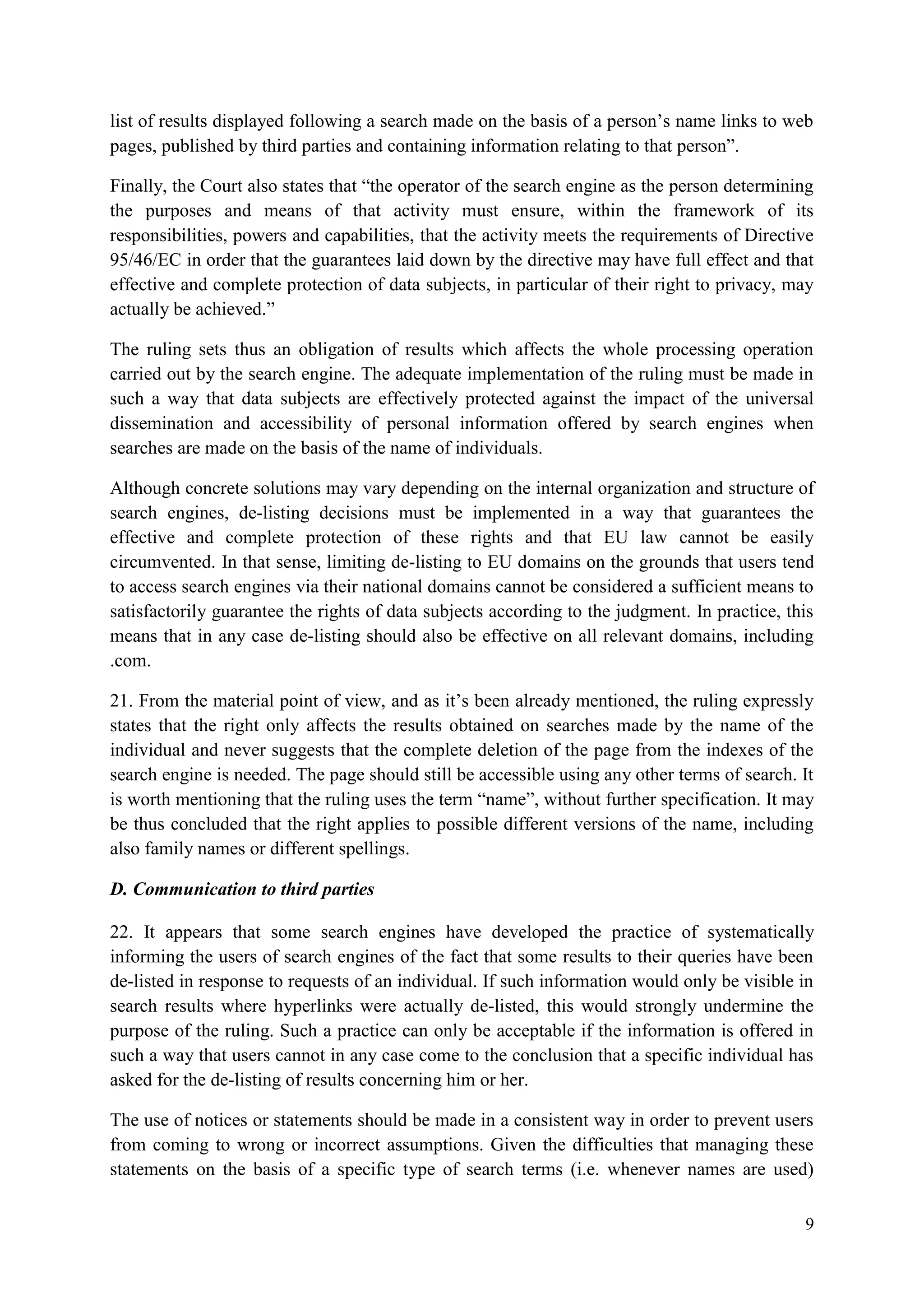 9 
list of results displayed following a search made on the basis of a person’s name links to web pages, published by third parties and containing information relating to that person”. 
Finally, the Court also states that “the operator of the search engine as the person determining the purposes and means of that activity must ensure, within the framework of its responsibilities, powers and capabilities, that the activity meets the requirements of Directive 95/46/EC in order that the guarantees laid down by the directive may have full effect and that effective and complete protection of data subjects, in particular of their right to privacy, may actually be achieved.” 
The ruling sets thus an obligation of results which affects the whole processing operation carried out by the search engine. The adequate implementation of the ruling must be made in such a way that data subjects are effectively protected against the impact of the universal dissemination and accessibility of personal information offered by search engines when searches are made on the basis of the name of individuals. 
Although concrete solutions may vary depending on the internal organization and structure of search engines, de-listing decisions must be implemented in a way that guarantees the effective and complete protection of these rights and that EU law cannot be easily circumvented. In that sense, limiting de-listing to EU domains on the grounds that users tend to access search engines via their national domains cannot be considered a sufficient means to satisfactorily guarantee the rights of data subjects according to the judgment. In practice, this means that in any case de-listing should also be effective on all relevant domains, including .com. 
21. From the material point of view, and as it’s been already mentioned, the ruling expressly states that the right only affects the results obtained on searches made by the name of the individual and never suggests that the complete deletion of the page from the indexes of the search engine is needed. The page should still be accessible using any other terms of search. It is worth mentioning that the ruling uses the term “name”, without further specification. It may be thus concluded that the right applies to possible different versions of the name, including also family names or different spellings. 
D. Communication to third parties 
22. It appears that some search engines have developed the practice of systematically informing the users of search engines of the fact that some results to their queries have been de-listed in response to requests of an individual. If such information would only be visible in search results where hyperlinks were actually de-listed, this would strongly undermine the purpose of the ruling. Such a practice can only be acceptable if the information is offered in such a way that users cannot in any case come to the conclusion that a specific individual has asked for the de-listing of results concerning him or her. 
The use of notices or statements should be made in a consistent way in order to prevent users from coming to wrong or incorrect assumptions. Given the difficulties that managing these statements on the basis of a specific type of search terms (i.e. whenever names are used)  