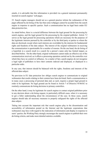 10 
entails, it is advisable that this information is provided via a general statement permanently inserted on search engines’ web pages. 
23. Search engine managers should not as a general practice inform the webmasters of the pages affected by de-listing of the fact that some webpages cannot be acceded from the search engine in response to specific queries. Such a communication has no legal basis under EU data protection law. 
As stated before, there is a crucial difference between the legal ground for the processing by search engines, and the legal ground for the processing by the original publisher. Article 7.f serves as the legal ground for processing operations which are necessary for the purposes of the legitimate interests pursued by the controller or by the third party or parties to whom the data are disclosed, except where such interests are overridden by the interests for fundamental rights and freedoms of the data subject. The interest of the original webmasters in receiving the communication is questionable for a number of reasons. On the one hand, the de-listing of a hyperlink in a search result in a search for a person’s name only has limited impact, as described before. On the other hand, original webmasters cannot make an effective use of the communication received, as it affects a processing operation carried out by the controller over which they have no control or influence. As a matter of fact, search engines do not recognize a legal right of publishers to have their contents indexed and displayed, or displayed in a particular order. 
In any case, that interest should be balanced with the rights, freedoms and interests of the affected data subject. 
No provision in EU data protection law obliges search engines to communicate to original webmasters that results relating to their content have been de-listed. Such a communication is in many cases a processing of personal data and, as such, requires a proper legal ground in order to be legitimate. No legal ground can be found in Article 7 of Directive 95/46/EC to routinely communicate de-listing decisions to primary controllers. 
On the other hand, it may be legitimate for search engines to contact original publishers prior to any decision about a de-listing request, in particularly difficult cases, when it is necessary to get a fuller understanding about the circumstances of the case. In those cases, search engines should take all necessary measures to properly safeguard the rights of the affected data subject. 
Taking into account the important role that search engines play in the dissemination and accessibility of information posted on the Internet and the legitimate expectations that webmasters may have with regard to the indexation of information and display in response to users’ queries, the Working Party strongly encourages the search engines to publish their own de-listing criteria, and make more detailed statistics available.  