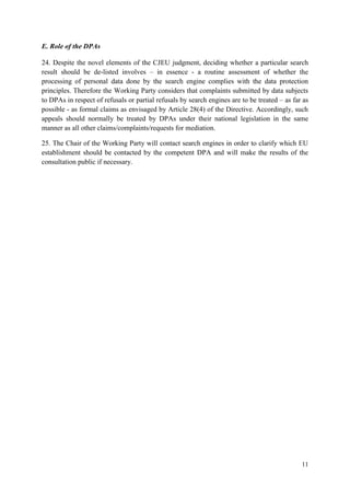 11 
E. Role of the DPAs 
24. Despite the novel elements of the CJEU judgment, deciding whether a particular search result should be de-listed involves – in essence - a routine assessment of whether the processing of personal data done by the search engine complies with the data protection principles. Therefore the Working Party considers that complaints submitted by data subjects to DPAs in respect of refusals or partial refusals by search engines are to be treated – as far as possible - as formal claims as envisaged by Article 28(4) of the Directive. Accordingly, such appeals should normally be treated by DPAs under their national legislation in the same manner as all other claims/complaints/requests for mediation. 
25. The Chair of the Working Party will contact search engines in order to clarify which EU establishment should be contacted by the competent DPA and will make the results of the consultation public if necessary.  
