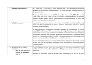 15 
3. Is the data subject a minor? 
As a general rule, if a data subject is legally under age – e.g. is he or she is not yet 18 years old at the time of the publication of the information – DPAs are more likely to require de-listing of the relevant results. 
The concept of “best interests of the child” has to be taken into account by DPAs. This concept can be found, inter alia, in Article 24 of the EU Charter of Fundamental Rights: “In all actions relating to children, whether taken by public authorities or private institutions, the child's best interests must be a primary consideration”. 
4. Is the data accurate? 
In general, ‘accurate’ means accurate as to a matter of fact. There is a difference between a search result that clearly relates to one person’s opinion of another person and one that appears to contain factual information. 
In data protection law the concepts of accuracy, adequacy and incompleteness are closely related. DPAs will be more likely to consider that de-listing of a search result is appropriate where there is inaccuracy as to a matter of fact and where this presents an inaccurate, inadequate or misleading impression of an individual. When a data subject objects to a search result on the grounds that it is inaccurate, the DPAs can deal with such a request if the complainant provides all the information needed to establish the data are evidently inaccurate. 
In cases where a dispute about the accuracy of information is still ongoing, for example in court or when there is on on-going police investigation, DPAs may choose not to intervene until the process is complete. 
5. Is the data relevant and not excessive? 
a. Does the data relate to the working life of the data subject? 
The overall purpose of these criteria is to assess whether the information contained in a search result is relevant or not according to the interest of the general public in having access to the information. 
Relevance is also closely related to the data’s age. Depending on the facts of the case,  
