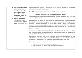 16 
b. Does the search result link to information which allegedly constitutes hate speech/slander/libel or similar offences in the area of expression against the complainant? 
c. Is it clear that the data reflect an individual’s personal opinion or does it appear to be verified fact? 
information that was published a long time ago, e.g. 15 years ago, might be less relevant that information that was published 1 year ago. 
The DPA's will assess relevance in accordance with the factors set out below. 
a. Does the data relate to the working life of the data subject? 
An initial distinction between private and professional life has to be made by DPAs when they examine de-listing request. 
Data protection - and privacy law more widely - are primarily concerned with ensuring respect for the individual’s fundamental right to privacy (and to data protection). Although all data relating to a person is personal data, not all data about a person is private. There is a basic distinction between a person’s private life and their public or professional persona. The availability of information in a search result becomes more acceptable the less it reveals about a person’s private life. 
As a general rule, information relating to the private life of a data subject who does not play a role in public life should be considered irrelevant. However, public figures also have a right to privacy, albeit in a limited or modified form. 
Information is more likely to be relevant if it relates to the current working life of the data subject but much will depend on the nature of the data subject’s work and the legitimate interest of the public in having access to this information through a search on his or her name. 
Two additional questions are relevant here: 
- Is data about a person’s work related activity excessive? 
- Is the data subject still engaged in the same professional activity?  