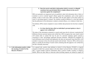 17 
b. Does the search result link to information which is excessive or allegedly constitutes hate speech/slander/libel or similar offences in the area of expression against the complainant? 
DPAs are generally not empowered and not qualified to deal with information that is likely to constitute a civil or criminal 'speech' offence against the complainant, such as hate speech, slander or libel. In such cases, DPAs will likely refer the data subject to the police and/or to court if a de-listing request is refused. The situation would be different if a court had ordered that the publication of the information is indeed a criminal offence, or in violation of other laws. 
Nevertheless, DPAs remain competent to assess whether data protection law has been complied with. 
c. Is it clear that the data reflect an individual’s personal opinion or does it appear to be verified fact? 
The status of the information contained in a search result mays also be relevant, in particular the difference between personal opinion and verified fact. DPAs recognise that some search results will contain links to content that may be part of a personal campaign against someone, consisting of ‘rants’ and perhaps unpleasant personal comments. Although the availability of such information may be hurtful and unpleasant, this does not necessarily mean that DPAs will consider it necessary to have the relevant search result de-listed. However, DPAs will be more likely to consider the de-listing of search results containing data that appears to be verified fact but that is factually inaccurate. 
6. Is the information sensitive within the meaning of Article 8 of the Directive 95/46/EC? 
As a general rule, sensitive data (defined in Article 8 of the Directive 95/46/EC as 'special categories of data') has a greater impact on the data subject’s private life than ‘ordinary’ personal data. A good example would be information about a person’s health, sexuality or religious beliefs. DPAs are more likely to intervene when de-listing requests are refused in respect of  