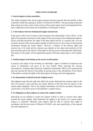 2 
EXECUTIVE SUMMARY 
1. Search engines as data controllers 
The ruling recognises that search engine operators process personal data and qualify as data controllers within the meaning of Article 2 of Directive 95/46/EC. The processing of personal data carried out in the context of the activity of the search engine must be distinguished from, and is additional to that carried out by publishers of third-party websites. 
2. A fair balance between fundamental rights and interests 
In the terms of the Court of Justice of the European Union (hereinafter: Court, CJEU), “in the light of the potential seriousness of the impact of this processing on the fundamental rights to privacy and data protection, the rights of the data subject prevail, as a general rule, over the economic interest of the search engine and that of internet users to have access to the personal information through the search engine”. However, a balance of the relevant rights and interests has to be made and the outcome may depend on the nature and sensitivity of the processed data and on the interest of the public in having access to that particular information. The interest of the public will be significantly greater if the data subject plays a role in public life. 
3. Limited impact of de-listing on the access to information 
In practice, the impact of the de-listing on individuals’ rights to freedom of expression and access to information will prove to be very limited. When assessing the relevant circumstances, European Data Protection Authorities (hereinafter: DPAs) will systematically take into account the interest of the public in having access to the information. If the interest of the public overrides the rights of the data subject, de-listing will not be appropriate. 
4. No information is deleted from the original source 
The judgment states that the right only affects the results obtained from searches made on the basis of a person’s name and does not require deletion of the link from the indexes of the search engine altogether. That is, the original information will still be accessible using other search terms, or by direct access to the publisher’s original source. 
5. No obligation on data subjects to contact the original website 
Individuals are not obliged to contact the original website in order to exercise their rights towards the search engines. Data protection law applies to the activity of a search engine acting as a controller. Therefore, data subjects shall be able to exercise their rights in accordance with the provisions of Directive 95/46/EC and, more specifically, of the national laws that implement it.  