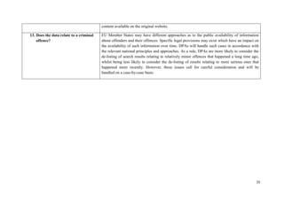 20 
content available on the original website. 
13. Does the data relate to a criminal offence? 
EU Member States may have different approaches as to the public availability of information about offenders and their offences. Specific legal provisions may exist which have an impact on the availability of such information over time. DPAs will handle such cases in accordance with the relevant national principles and approaches. As a rule, DPAs are more likely to consider the de-listing of search results relating to relatively minor offences that happened a long time ago, whilst being less likely to consider the de-listing of results relating to more serious ones that happened more recently. However, these issues call for careful consideration and will be handled on a case-by-case basis. 
