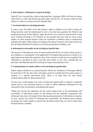 3 
6. Data subjects’ entitlement to request de-listing 
Under EU law, everyone has a right to data protection. In practice, DPAs will focus on claims where there is a clear link between the data subject and the EU, for instance where the data subject is a citizen or resident of an EU Member State. 
7. Territorial effect of a de-listing decision 
In order to give full effect to the data subject’s rights as defined in the Court’s ruling, de- listing decisions must be implemented in such a way that they guarantee the effective and complete protection of data subjects’ rights and that EU law cannot be circumvented. In that sense, limiting de-listing to EU domains on the grounds that users tend to access search engines via their national domains cannot be considered a sufficient mean to satisfactorily guarantee the rights of data subjects according to the ruling. In practice, this means that in any case de-listing should also be effective on all relevant domains, including .com. 
8. Information to the public on the de-listing of specific links 
The practice of informing the users of search engines that the list of results to their queries is not complete as a consequence of the application of European data protection is based on no legal requirement under data protection rules. Such a practice would only be acceptable if the information is presented in such a way that users cannot, in any case, conclude that one particular individual has asked for de-listing of results concerning him or her. 
9. Communication to website editors on the de-listing of specific links 
Search engines should not as a general practice inform the webmasters of the pages affected by de-listing of the fact that some web pages cannot be acceded from the search engine in response to a specific name-based query. There is no legal basis for such routine communication under EU data protection law. 
In some cases, search engines may want to contact the original editor in relation to particular request prior to any de-listing decision, in order to obtain additional information for the assessment of the circumstances surrounding that request. 
Taking into account the important role that search engines play in the dissemination and accessibility of information posted on the Internet and the legitimate expectations that webmasters may have with regard to the indexing and presentation of information in response to users’ queries, the Article 29 Working Party (hereinafter: the Working Party) strongly encourages the search engines to provide the de-listing criteria they use, and to make more detailed statistics available. 
 