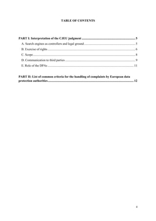 4 
TABLE OF CONTENTS 
PART I: Interpretation of the CJEU judgment .................................................................... 5 
A. Search engines as controllers and legal ground ................................................................. 5 
B. Exercise of rights ............................................................................................................... 6 
C. Scope .................................................................................................................................. 8 
D. Communication to third parties ......................................................................................... 9 
E. Role of the DPAs ............................................................................................................. 11 
PART II: List of common criteria for the handling of complaints by European data protection authorities ............................................................................................................. 12 
 