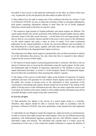 6 
the public to have access to that particular information on the other, an interest which may vary, in particular, by the role played by the data subject in public life (§ 81). 
6. Data subjects have the right to request and, if the conditions laid down by Articles 12 and 14 of Directive 95/46/EC are met, to obtain the de-listing of links to web pages published by third parties containing information relating to them from the list of results displayed following a search made on the basis of a person’s name. 
7. The respective legal grounds of original publishers and search engines are different. The search engine should carry out the assessment of the different elements (public interest, public relevance, nature of the data, actual relevance…) on the basis of its own legal ground, which derives from its own economic interest and that of the users to have access to the information via the search engines and using a name as terms of search. Even when (continued) publication by the original publishers is lawful, the universal diffusion and accessibility of that information by a search engine, together with other data related to the same individual, can be unlawful due to the disproportionate impact on privacy. 
The ruling does not oblige search engines to permanently carry out that assessment in relation to all the information they process, but only when they have to respond to data subjects’ requests for the exercise of their rights. 
8. The interest of search engines in processing personal data is economic. But there is also an interest of internet users in receiving the information using the search engines. In that sense, the fundamental right of freedom of expression, understood as “the freedom to receive and impart information and ideas” in Article 11 of the European Charter of Fundamental Rights, has to be taken into consideration when assessing data subjects’ requests. 
9. The impact of the exercise of individuals’ rights on the freedom of expression of original publishers and users will generally be very limited. Search engines must take the interest of the public into account in having access to the information in their assessment of the circumstances surrounding each request. Results should not be de-listed if the interest of the public in having access to that information prevails. But even when a particular search result is de-listed, the content on the source website is still available and the information may still be accessible through a search engine using other search terms. 
B. Exercise of rights 
10. Data protection law applies to the activity of a search engine acting as a controller. Therefore, data subjects should be able to exercise their rights in accordance with the provisions of Directive 95/46/EC and, more specifically, of the national laws that implement it. 
11. Individuals are not obliged to contact the original site, either previously or simultaneously, in order to exercise their rights towards the search engines. There are two different processing operations, with differentiated legitimacy grounds and also with different impacts on the individual’s rights and interests. The individual may consider that it is better, given the circumstances of the case, to first contact the original webmaster to request the deletion of  