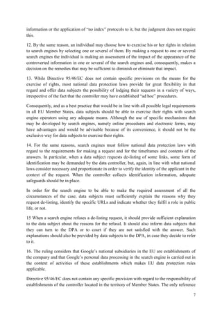 7 
information or the application of “no index” protocols to it, but the judgment does not require this. 
12. By the same reason, an individual may choose how to exercise his or her rights in relation to search engines by selecting one or several of them. By making a request to one or several search engines the individual is making an assessment of the impact of the appearance of the controverted information in one or several of the search engines and, consequently, makes a decision on the remedies that may be sufficient to diminish or eliminate that impact. 
13. While Directive 95/46/EC does not contain specific provisions on the means for the exercise of rights, most national data protection laws provide for great flexibility in that regard and offer data subjects the possibility of lodging their requests in a variety of ways, irrespective of the fact that the controller may have established “ad hoc” procedures. 
Consequently, and as a best practice that would be in line with all possible legal requirements in all EU Member States, data subjects should be able to exercise their rights with search engine operators using any adequate means. Although the use of specific mechanisms that may be developed by search engines, namely online procedures and electronic forms, may have advantages and would be advisable because of its convenience, it should not be the exclusive way for data subjects to exercise their rights. 
14. For the same reasons, search engines must follow national data protection laws with regard to the requirements for making a request and for the timeframes and contents of the answers. In particular, when a data subject requests de-listing of some links, some form of identification may be demanded by the data controller, but, again, in line with what national laws consider necessary and proportionate in order to verify the identity of the applicant in the context of the request. When the controller collects identification information, adequate safeguards should be in place. 
In order for the search engine to be able to make the required assessment of all the circumstances of the case, data subjects must sufficiently explain the reasons why they request de-listing, identify the specific URLs and indicate whether they fulfil a role in public life, or not. 
15 When a search engine refuses a de-listing request, it should provide sufficient explanation to the data subject about the reasons for the refusal. It should also inform data subjects that they can turn to the DPA or to court if they are not satisfied with the answer. Such explanations should also be provided by data subjects to the DPA, in case they decide to refer to it. 
16. The ruling considers that Google’s national subsidiaries in the EU are establishments of the company and that Google’s personal data processing in the search engine is carried out in the context of activities of these establishments which makes EU data protection rules applicable. 
Directive 95/46/EC does not contain any specific provision with regard to the responsibility of establishments of the controller located in the territory of Member States. The only reference  