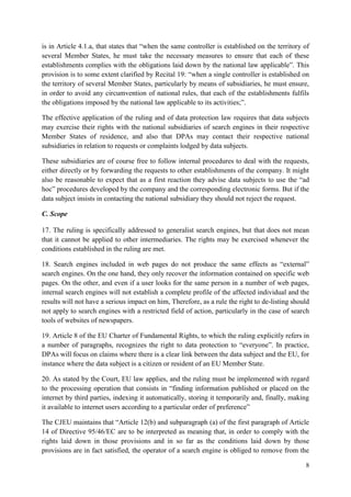 8 
is in Article 4.1.a, that states that “when the same controller is established on the territory of several Member States, he must take the necessary measures to ensure that each of these establishments complies with the obligations laid down by the national law applicable”. This provision is to some extent clarified by Recital 19: “when a single controller is established on the territory of several Member States, particularly by means of subsidiaries, he must ensure, in order to avoid any circumvention of national rules, that each of the establishments fulfils the obligations imposed by the national law applicable to its activities;”. 
The effective application of the ruling and of data protection law requires that data subjects may exercise their rights with the national subsidiaries of search engines in their respective Member States of residence, and also that DPAs may contact their respective national subsidiaries in relation to requests or complaints lodged by data subjects. 
These subsidiaries are of course free to follow internal procedures to deal with the requests, either directly or by forwarding the requests to other establishments of the company. It might also be reasonable to expect that as a first reaction they advise data subjects to use the “ad hoc” procedures developed by the company and the corresponding electronic forms. But if the data subject insists in contacting the national subsidiary they should not reject the request. 
C. Scope 
17. The ruling is specifically addressed to generalist search engines, but that does not mean that it cannot be applied to other intermediaries. The rights may be exercised whenever the conditions established in the ruling are met. 
18. Search engines included in web pages do not produce the same effects as “external” search engines. On the one hand, they only recover the information contained on specific web pages. On the other, and even if a user looks for the same person in a number of web pages, internal search engines will not establish a complete profile of the affected individual and the results will not have a serious impact on him, Therefore, as a rule the right to de-listing should not apply to search engines with a restricted field of action, particularly in the case of search tools of websites of newspapers. 
19. Article 8 of the EU Charter of Fundamental Rights, to which the ruling explicitly refers in a number of paragraphs, recognizes the right to data protection to “everyone”. In practice, DPAs will focus on claims where there is a clear link between the data subject and the EU, for instance where the data subject is a citizen or resident of an EU Member State. 
20. As stated by the Court, EU law applies, and the ruling must be implemented with regard to the processing operation that consists in “finding information published or placed on the internet by third parties, indexing it automatically, storing it temporarily and, finally, making it available to internet users according to a particular order of preference” 
The CJEU maintains that “Article 12(b) and subparagraph (a) of the first paragraph of Article 14 of Directive 95/46/EC are to be interpreted as meaning that, in order to comply with the rights laid down in those provisions and in so far as the conditions laid down by those provisions are in fact satisfied, the operator of a search engine is obliged to remove from the  