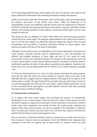 9 
list of results displayed following a search made on the basis of a person’s name links to web pages, published by third parties and containing information relating to that person”. 
Finally, the Court also states that “the operator of the search engine as the person determining the purposes and means of that activity must ensure, within the framework of its responsibilities, powers and capabilities, that the activity meets the requirements of Directive 95/46/EC in order that the guarantees laid down by the directive may have full effect and that effective and complete protection of data subjects, in particular of their right to privacy, may actually be achieved.” 
The ruling sets thus an obligation of results which affects the whole processing operation carried out by the search engine. The adequate implementation of the ruling must be made in such a way that data subjects are effectively protected against the impact of the universal dissemination and accessibility of personal information offered by search engines when searches are made on the basis of the name of individuals. 
Although concrete solutions may vary depending on the internal organization and structure of search engines, de-listing decisions must be implemented in a way that guarantees the effective and complete protection of these rights and that EU law cannot be easily circumvented. In that sense, limiting de-listing to EU domains on the grounds that users tend to access search engines via their national domains cannot be considered a sufficient means to satisfactorily guarantee the rights of data subjects according to the judgment. In practice, this means that in any case de-listing should also be effective on all relevant domains, including .com. 
21. From the material point of view, and as it’s been already mentioned, the ruling expressly states that the right only affects the results obtained on searches made by the name of the individual and never suggests that the complete deletion of the page from the indexes of the search engine is needed. The page should still be accessible using any other terms of search. It is worth mentioning that the ruling uses the term “name”, without further specification. It may be thus concluded that the right applies to possible different versions of the name, including also family names or different spellings. 
D. Communication to third parties 
22. It appears that some search engines have developed the practice of systematically informing the users of search engines of the fact that some results to their queries have been de-listed in response to requests of an individual. If such information would only be visible in search results where hyperlinks were actually de-listed, this would strongly undermine the purpose of the ruling. Such a practice can only be acceptable if the information is offered in such a way that users cannot in any case come to the conclusion that a specific individual has asked for the de-listing of results concerning him or her. 
The use of notices or statements should be made in a consistent way in order to prevent users from coming to wrong or incorrect assumptions. Given the difficulties that managing these statements on the basis of a specific type of search terms (i.e. whenever names are used)  