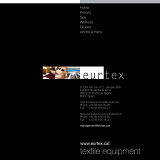 Hotels
Resorts
Spa
Wellness
Cruises
Airlines & trains




  eurtex
C. Coll, s/n. nau nº 2 · parcel·la 26A
Pol. Ind. Pla de Santa Anna
08272 St. Fruitós de Bages
BCN · Spain

hotel and restaurant’s textile equipment
Phone: +34 93 876 06 28
Fax:   +34 93 876 06 27

fibres and textiles for technical aplications
Phone: +34 93 876 18 25
Fax:   +34 93 876 18 35

management@eurtex.cat




www.eurtex.cat

textile equipment
 