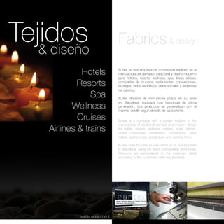 Tejidos
   & diseño
                                  Fabrics & design
               Hotels             Eurtex es una empresa de contrastada tradición en la
                                  manufactura del damasco tradicional y diseño moderno
                                  para hoteles, resorts, wellness, spa, líneas aéreas,

              Resorts             compañías de cruceros, restaurantes, convenciones,
                                  bodegas, clubs deportivos, clubs sociales y empresas
                                  de catering.
                  Spa             Eurtex dispone de manufacura propia en su sede

            Wellness
                                  en Barcelona, equipada con tecnología de última
                                  generación. Los productos se personalizan con el
                                  máximo detalle según el estilo de cada cliente.

              Cruises             Eurtex is a company with a proven tradition in the
                                  manufacture of traditional damask and modern design
     Airlines & trains            for hotels, resorts, wellness centres, spas, airlines,
                                  cruise companies, restaurants, conventions, wine
                                  cellars, sports clubs, social clubs and catering firms.

                                  Eurtex manufactures its own items at its headquarters
                                  in Barcelona, using the latest cutting-edge technology.
                                  Products are personalised to the maximum detail
                                  according to the customers’ style requirements




              textile equipment
 