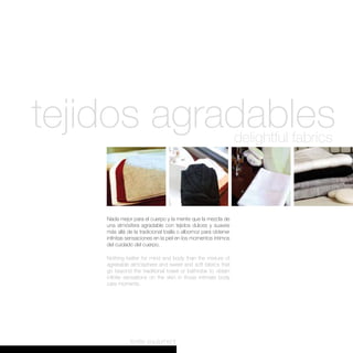 tejidos agradables                                              delightful fabrics




    Nada mejor para el cuerpo y la mente que la mezcla de
    una atmósfera agradable con tejidos dulces y suaves
    más allá de la tradicional toalla o albornoz para obtener
    infinitas sensaciones en la piel en los momentos íntimos
    del cuidado del cuerpo.

    Nothing better for mind and body than the mixture of
    agreeable atmosphere and sweet and soft fabrics that
    go beyond the traditional towel or bathrobe to obtain
    infinite sensations on the skin in those intimate body
    care moments.




              textile equipment
 