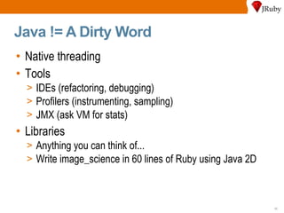 Java != A Dirty Word Native threading Tools IDEs (refactoring, debugging) Profilers (instrumenting, sampling) JMX (ask VM for stats) Libraries Anything you can think of... Write image_science in 60 lines of Ruby using Java 2D 
