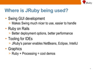 Where is JRuby being used? Swing GUI development Makes Swing much nicer to use, easier to handle Ruby on Rails Better deployment options, better performance Tooling for IDEs JRuby's parser enables NetBeans, Eclipse, IntelliJ Graphics Ruby + Processing = cool demos 