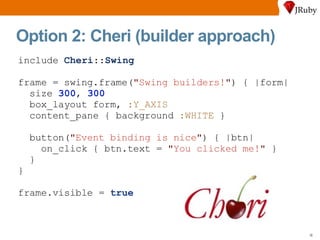 Option 2: Cheri (builder approach) include  Cheri :: Swing frame = swing.frame( " Swing builders! " ) { |form| size  300 ,  300 box_layout form,  :Y_AXIS content_pane { background  :WHITE  } button( " Event binding is nice " ) { |btn| on_click { btn.text =  " You clicked me! "  } } } frame.visible =  true 