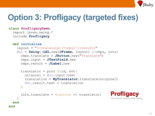 Option 3: Profligacy (targeted fixes) class   ProfligacyDemo import javax.swing.* include  Profligacy def   initialize layout =  " [<translate][*input][>result] " @ui  =  Swing :: LEL .new( JFrame , layout) {|cmps, ints| cmps.translate =  JButton .new( " Translate " ) cmps.input =  JTextField .new cmps.result =  JLabel .new translator = proc {|id, evt| original =  @ui .input.text translation =  MyTranslator .translate(original) @ui .result.text = translation } ints.translate = { :action  => translator} } end end 