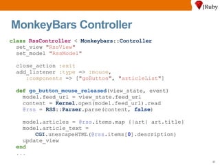 MonkeyBars Controller class   RssController  <  Monkeybars :: Controller set_view  " RssView " set_model  " RssModel " close_action  :exit add_listener  :type  =>  :mouse ,  :components  => [ " goButton " ,  " articleList " ] def   go_button_mouse_released (view_state, event) model.feed_url = view_state.feed_url content =  Kernel .open(model.feed_url).read @rss  =  RSS :: Parser .parse(content,  false ) model.articles =  @rss .items.map {|art| art.title} model.article_text = CGI .unescapeHTML( @rss .items[ 0 ].description) update_view end ... 